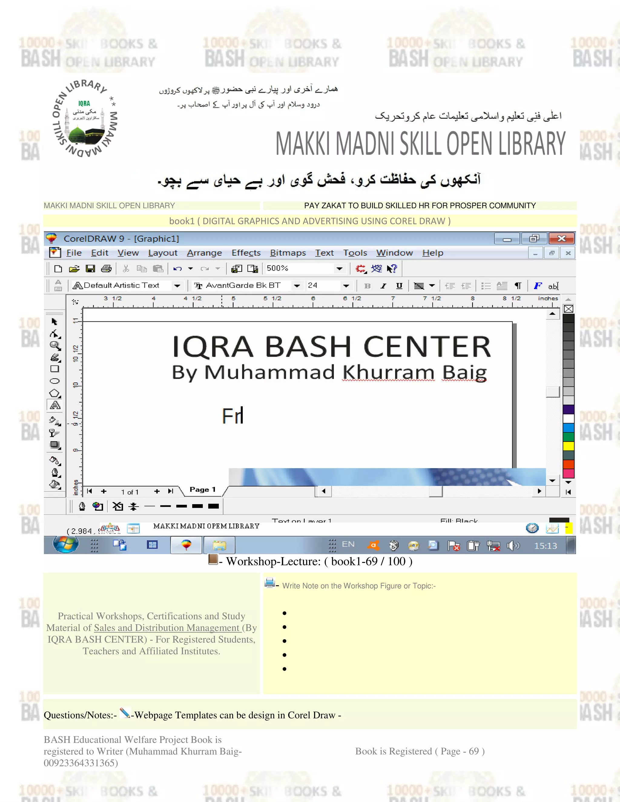 MAKKI MADNI SKILL OPEN LIBRARY PAY ZAKAT TO BUILD SKILLED HR FOR PROSPER COMMUNITY
book1 ( DIGITAL GRAPHICS AND ADVERTISING USING COREL DRAW )
- Workshop-Lecture: ( book1-69 / 100 )
Practical Workshops, Certifications and Study
Material of Sales and Distribution Management (By
IQRA BASH CENTER) - For Registered Students,
Teachers and Affiliated Institutes.
- Write Note on the Workshop Figure or Topic:-
•
•
•
•
•
Questions/Notes:- -Webpage Templates can be design in Corel Draw -
BASH Educational Welfare Project Book is
registered to Writer (Muhammad Khurram Baig-
00923364331365)
Book is Registered ( Page - 69 )
 