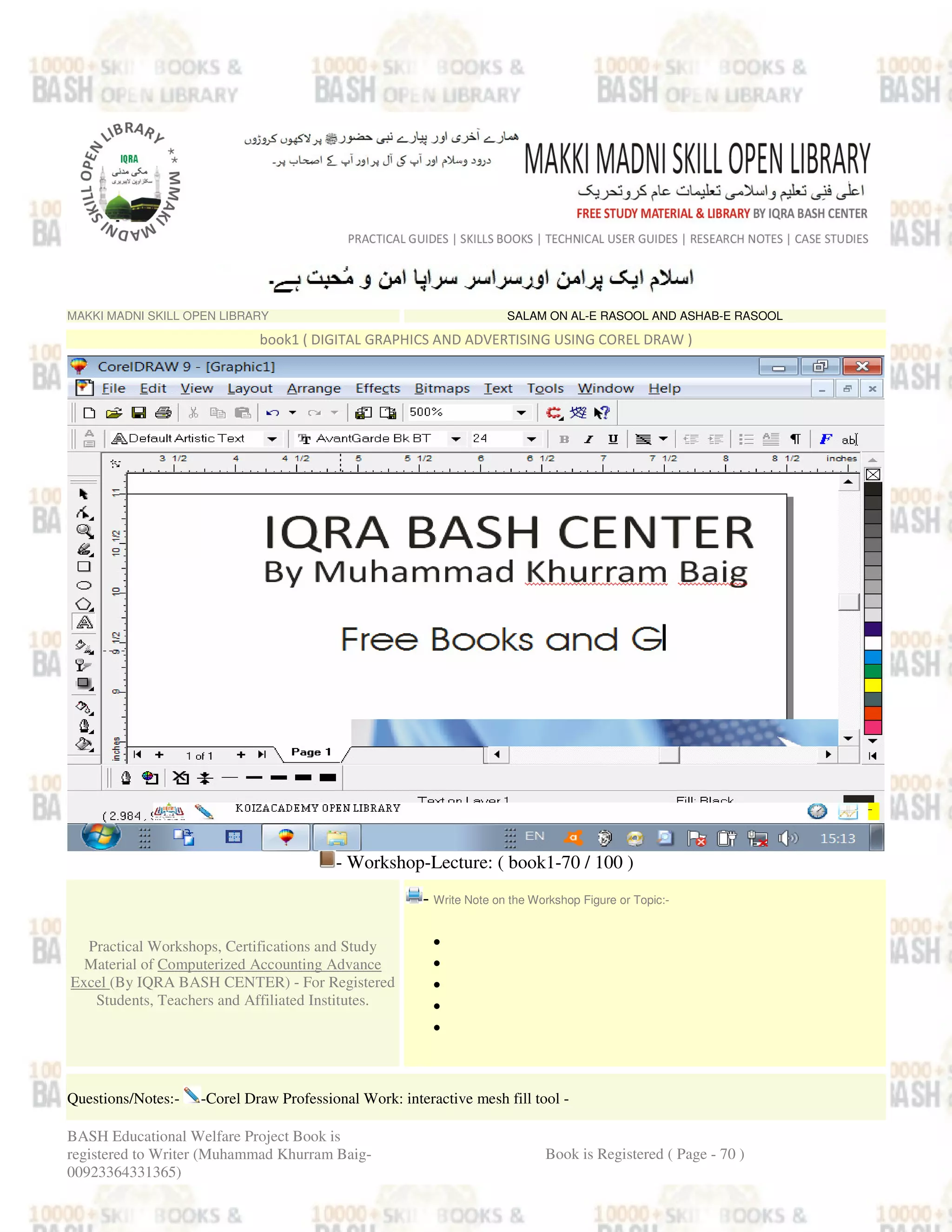 MAKKI MADNI SKILL OPEN LIBRARY SALAM ON AL-E RASOOL AND ASHAB-E RASOOL
book1 ( DIGITAL GRAPHICS AND ADVERTISING USING COREL DRAW )
- Workshop-Lecture: ( book1-70 / 100 )
Practical Workshops, Certifications and Study
Material of Computerized Accounting Advance
Excel (By IQRA BASH CENTER) - For Registered
Students, Teachers and Affiliated Institutes.
- Write Note on the Workshop Figure or Topic:-
•
•
•
•
•
Questions/Notes:- -Corel Draw Professional Work: interactive mesh fill tool -
BASH Educational Welfare Project Book is
registered to Writer (Muhammad Khurram Baig-
00923364331365)
Book is Registered ( Page - 70 )
 