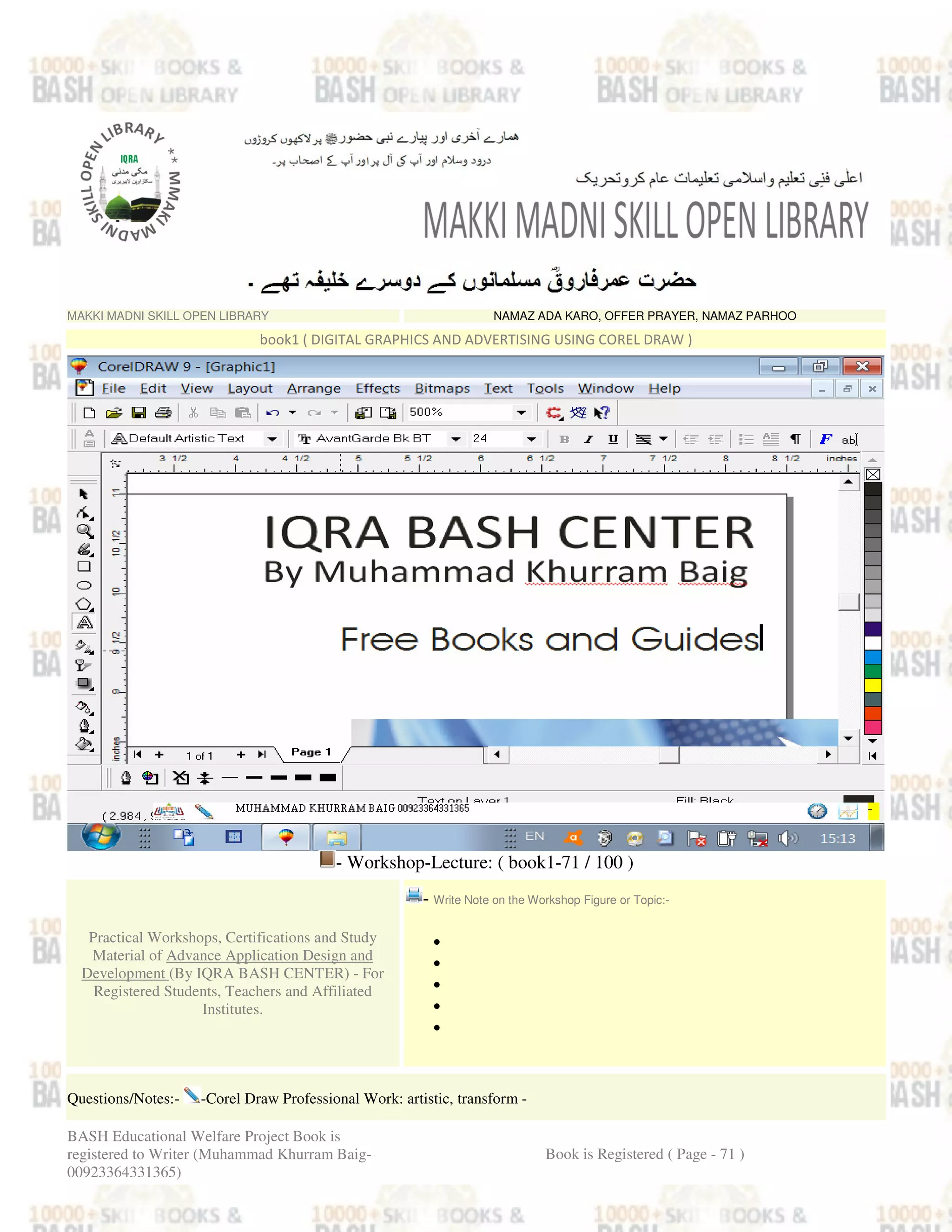 MAKKI MADNI SKILL OPEN LIBRARY NAMAZ ADA KARO, OFFER PRAYER, NAMAZ PARHOO
book1 ( DIGITAL GRAPHICS AND ADVERTISING USING COREL DRAW )
- Workshop-Lecture: ( book1-71 / 100 )
Practical Workshops, Certifications and Study
Material of Advance Application Design and
Development (By IQRA BASH CENTER) - For
Registered Students, Teachers and Affiliated
Institutes.
- Write Note on the Workshop Figure or Topic:-
•
•
•
•
•
Questions/Notes:- -Corel Draw Professional Work: artistic, transform -
BASH Educational Welfare Project Book is
registered to Writer (Muhammad Khurram Baig-
00923364331365)
Book is Registered ( Page - 71 )
 