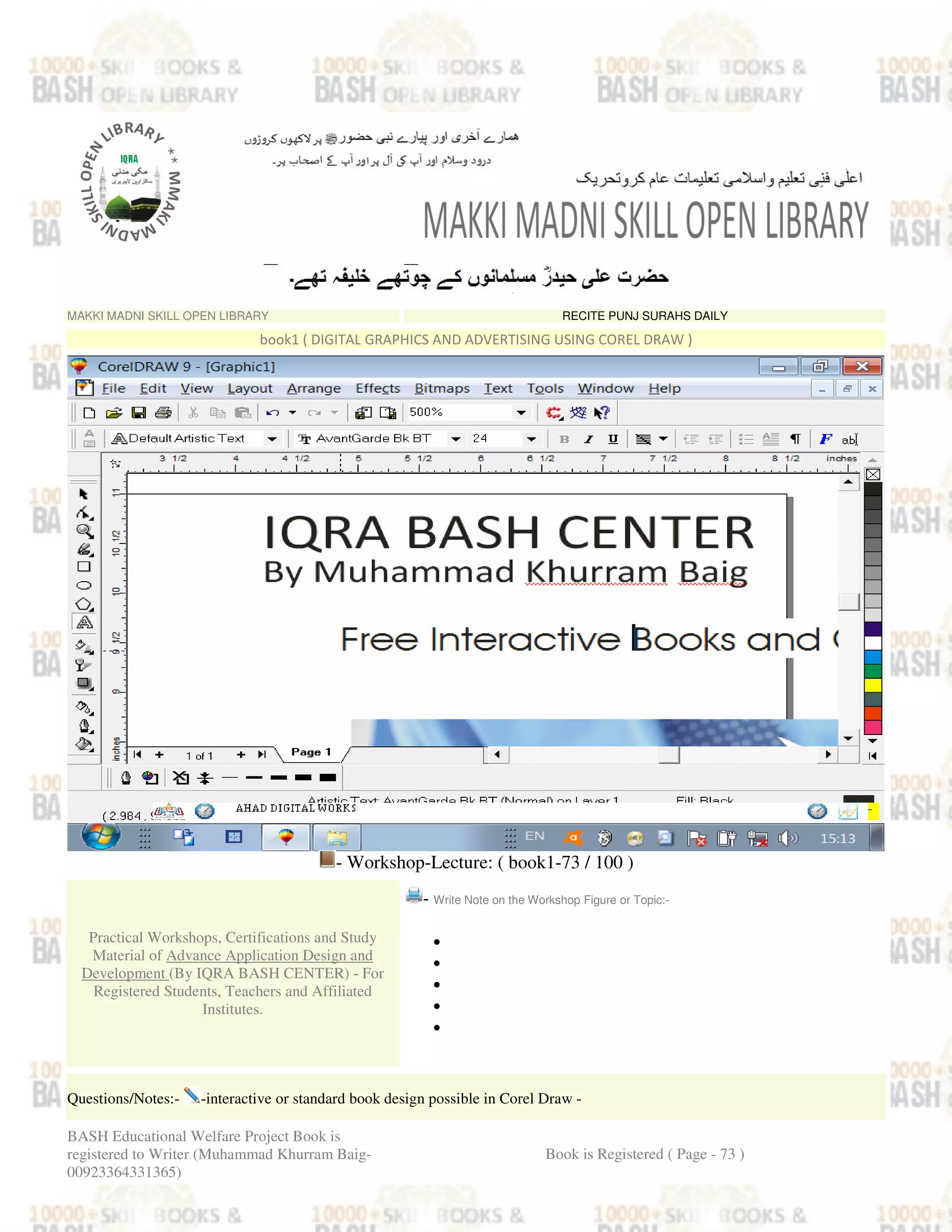 MAKKI MADNI SKILL OPEN LIBRARY RECITE PUNJ SURAHS DAILY
book1 ( DIGITAL GRAPHICS AND ADVERTISING USING COREL DRAW )
- Workshop-Lecture: ( book1-73 / 100 )
Practical Workshops, Certifications and Study
Material of Advance Application Design and
Development (By IQRA BASH CENTER) - For
Registered Students, Teachers and Affiliated
Institutes.
- Write Note on the Workshop Figure or Topic:-
•
•
•
•
•
Questions/Notes:- -interactive or standard book design possible in Corel Draw -
BASH Educational Welfare Project Book is
registered to Writer (Muhammad Khurram Baig-
00923364331365)
Book is Registered ( Page - 73 )
 