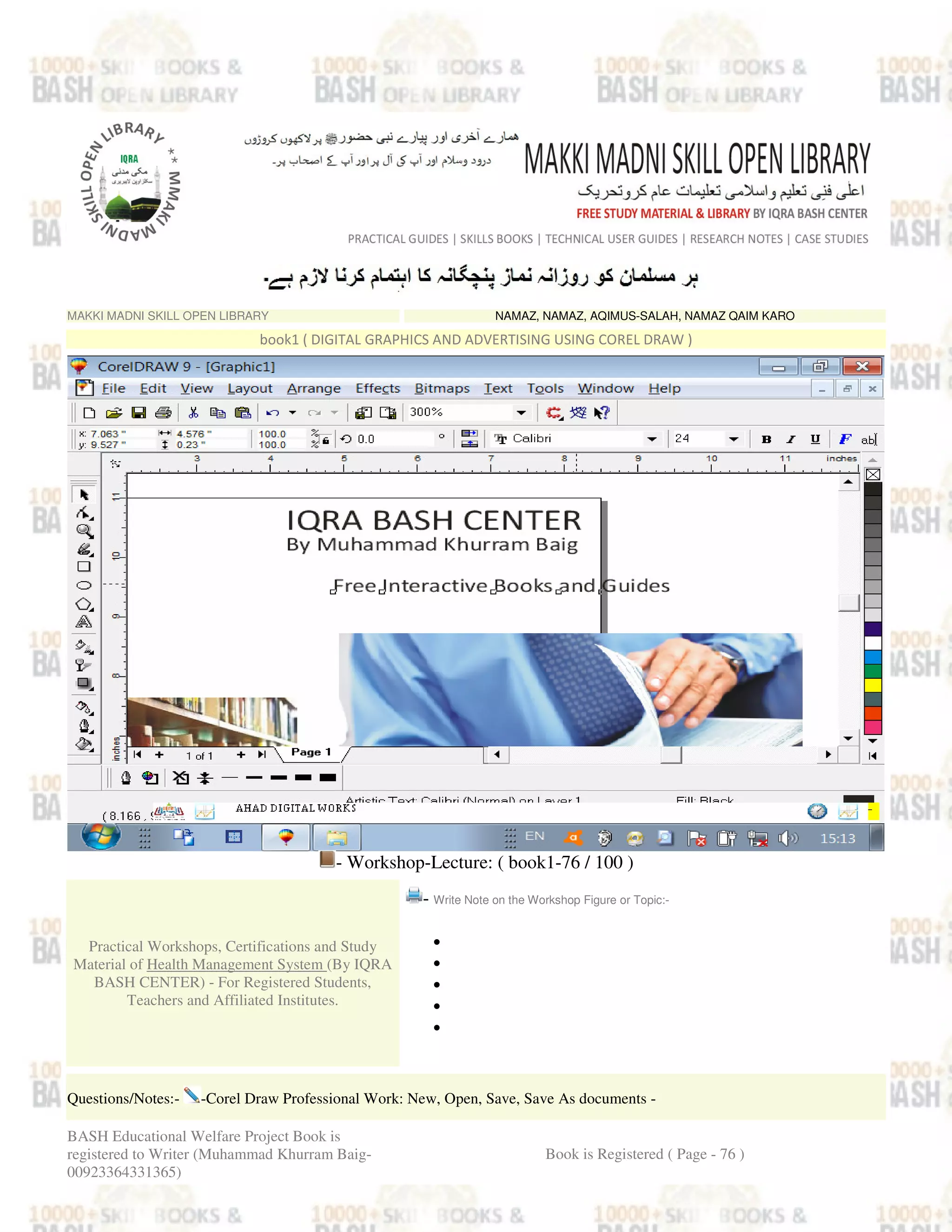MAKKI MADNI SKILL OPEN LIBRARY NAMAZ, NAMAZ, AQIMUS-SALAH, NAMAZ QAIM KARO
book1 ( DIGITAL GRAPHICS AND ADVERTISING USING COREL DRAW )
- Workshop-Lecture: ( book1-76 / 100 )
Practical Workshops, Certifications and Study
Material of Health Management System (By IQRA
BASH CENTER) - For Registered Students,
Teachers and Affiliated Institutes.
- Write Note on the Workshop Figure or Topic:-
•
•
•
•
•
Questions/Notes:- -Corel Draw Professional Work: New, Open, Save, Save As documents -
BASH Educational Welfare Project Book is
registered to Writer (Muhammad Khurram Baig-
00923364331365)
Book is Registered ( Page - 76 )
 