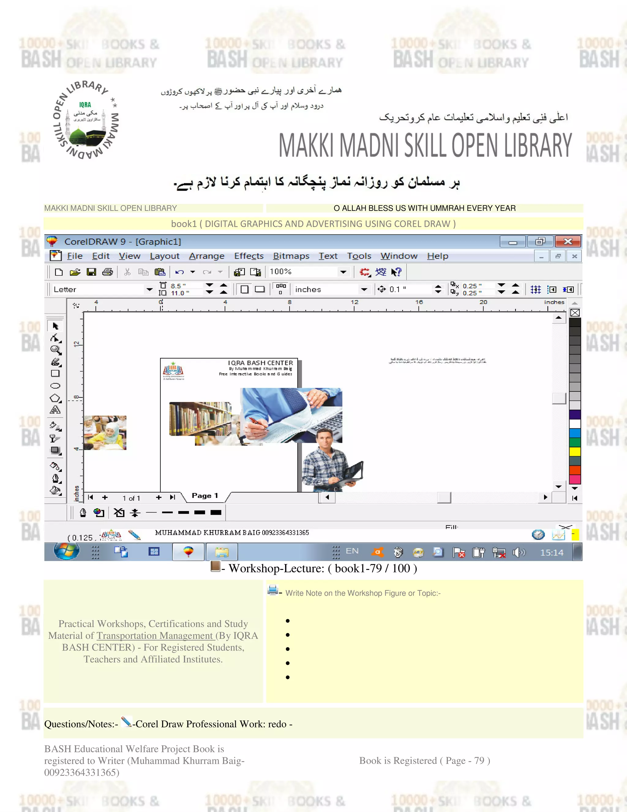 MAKKI MADNI SKILL OPEN LIBRARY O ALLAH BLESS US WITH UMMRAH EVERY YEAR
book1 ( DIGITAL GRAPHICS AND ADVERTISING USING COREL DRAW )
- Workshop-Lecture: ( book1-79 / 100 )
Practical Workshops, Certifications and Study
Material of Transportation Management (By IQRA
BASH CENTER) - For Registered Students,
Teachers and Affiliated Institutes.
- Write Note on the Workshop Figure or Topic:-
•
•
•
•
•
Questions/Notes:- -Corel Draw Professional Work: redo -
BASH Educational Welfare Project Book is
registered to Writer (Muhammad Khurram Baig-
00923364331365)
Book is Registered ( Page - 79 )
 