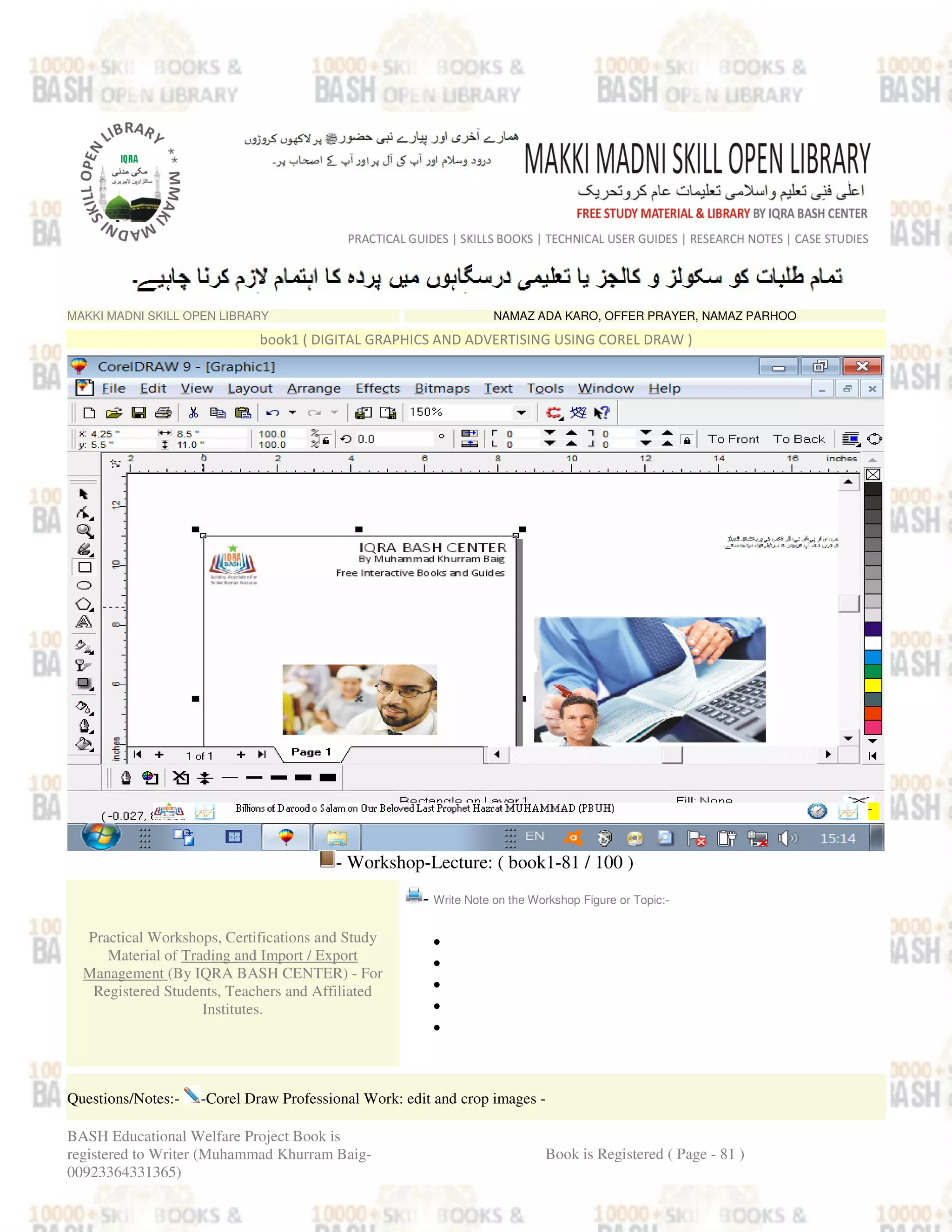 MAKKI MADNI SKILL OPEN LIBRARY NAMAZ ADA KARO, OFFER PRAYER, NAMAZ PARHOO
book1 ( DIGITAL GRAPHICS AND ADVERTISING USING COREL DRAW )
- Workshop-Lecture: ( book1-81 / 100 )
Practical Workshops, Certifications and Study
Material of Trading and Import / Export
Management (By IQRA BASH CENTER) - For
Registered Students, Teachers and Affiliated
Institutes.
- Write Note on the Workshop Figure or Topic:-
•
•
•
•
•
Questions/Notes:- -Corel Draw Professional Work: edit and crop images -
BASH Educational Welfare Project Book is
registered to Writer (Muhammad Khurram Baig-
00923364331365)
Book is Registered ( Page - 81 )
 