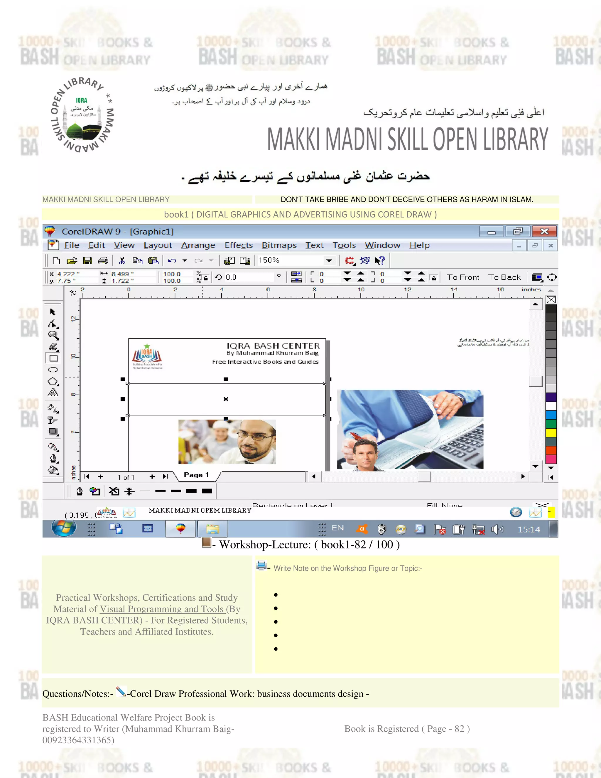 MAKKI MADNI SKILL OPEN LIBRARY DON'T TAKE BRIBE AND DON'T DECEIVE OTHERS AS HARAM IN ISLAM.
book1 ( DIGITAL GRAPHICS AND ADVERTISING USING COREL DRAW )
- Workshop-Lecture: ( book1-82 / 100 )
Practical Workshops, Certifications and Study
Material of Visual Programming and Tools (By
IQRA BASH CENTER) - For Registered Students,
Teachers and Affiliated Institutes.
- Write Note on the Workshop Figure or Topic:-
•
•
•
•
•
Questions/Notes:- -Corel Draw Professional Work: business documents design -
BASH Educational Welfare Project Book is
registered to Writer (Muhammad Khurram Baig-
00923364331365)
Book is Registered ( Page - 82 )
 