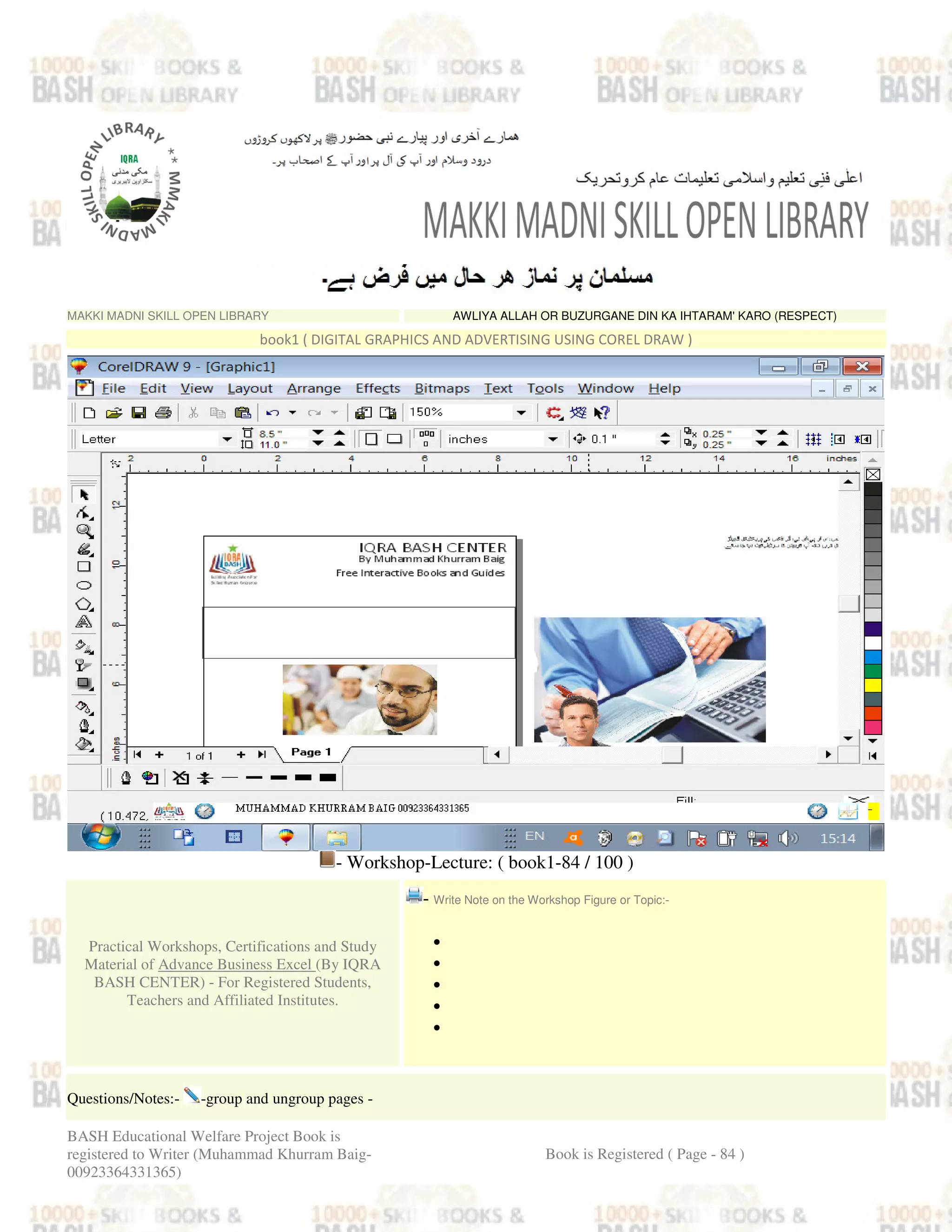 MAKKI MADNI SKILL OPEN LIBRARY AWLIYA ALLAH OR BUZURGANE DIN KA IHTARAM' KARO (RESPECT)
book1 ( DIGITAL GRAPHICS AND ADVERTISING USING COREL DRAW )
- Workshop-Lecture: ( book1-84 / 100 )
Practical Workshops, Certifications and Study
Material of Advance Business Excel (By IQRA
BASH CENTER) - For Registered Students,
Teachers and Affiliated Institutes.
- Write Note on the Workshop Figure or Topic:-
•
•
•
•
•
Questions/Notes:- -group and ungroup pages -
BASH Educational Welfare Project Book is
registered to Writer (Muhammad Khurram Baig-
00923364331365)
Book is Registered ( Page - 84 )
 
