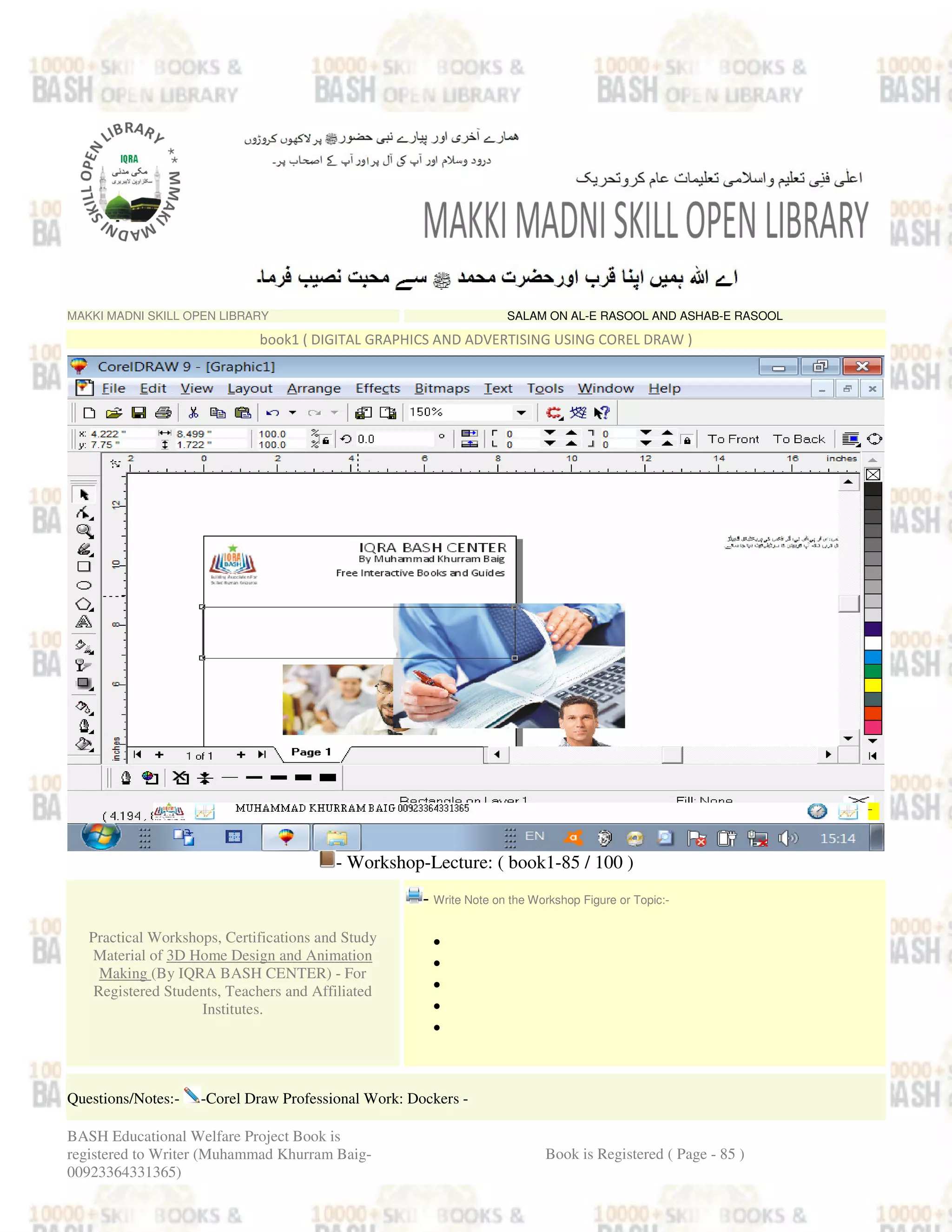 MAKKI MADNI SKILL OPEN LIBRARY SALAM ON AL-E RASOOL AND ASHAB-E RASOOL
book1 ( DIGITAL GRAPHICS AND ADVERTISING USING COREL DRAW )
- Workshop-Lecture: ( book1-85 / 100 )
Practical Workshops, Certifications and Study
Material of 3D Home Design and Animation
Making (By IQRA BASH CENTER) - For
Registered Students, Teachers and Affiliated
Institutes.
- Write Note on the Workshop Figure or Topic:-
•
•
•
•
•
Questions/Notes:- -Corel Draw Professional Work: Dockers -
BASH Educational Welfare Project Book is
registered to Writer (Muhammad Khurram Baig-
00923364331365)
Book is Registered ( Page - 85 )
 