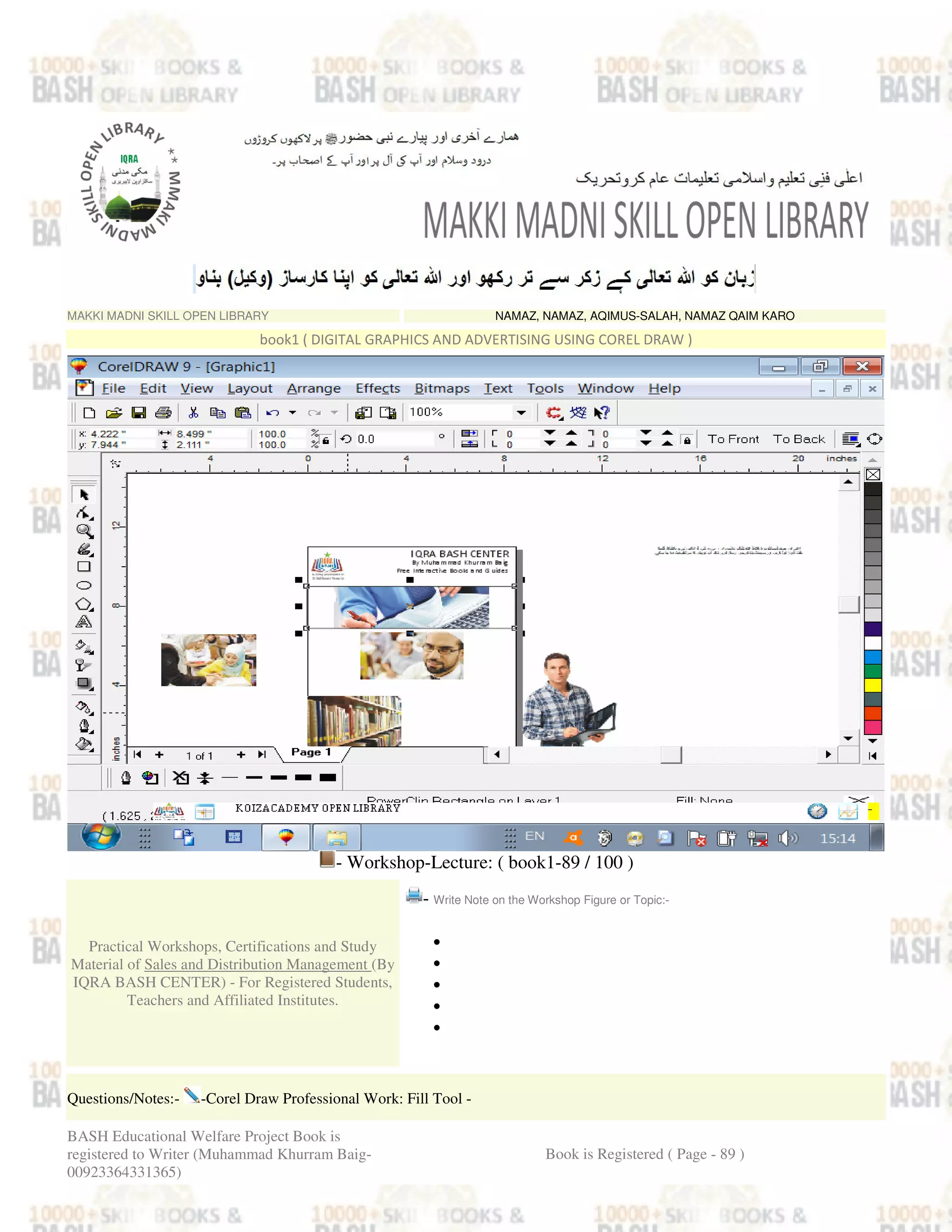 MAKKI MADNI SKILL OPEN LIBRARY NAMAZ, NAMAZ, AQIMUS-SALAH, NAMAZ QAIM KARO
book1 ( DIGITAL GRAPHICS AND ADVERTISING USING COREL DRAW )
- Workshop-Lecture: ( book1-89 / 100 )
Practical Workshops, Certifications and Study
Material of Sales and Distribution Management (By
IQRA BASH CENTER) - For Registered Students,
Teachers and Affiliated Institutes.
- Write Note on the Workshop Figure or Topic:-
•
•
•
•
•
Questions/Notes:- -Corel Draw Professional Work: Fill Tool -
BASH Educational Welfare Project Book is
registered to Writer (Muhammad Khurram Baig-
00923364331365)
Book is Registered ( Page - 89 )
 