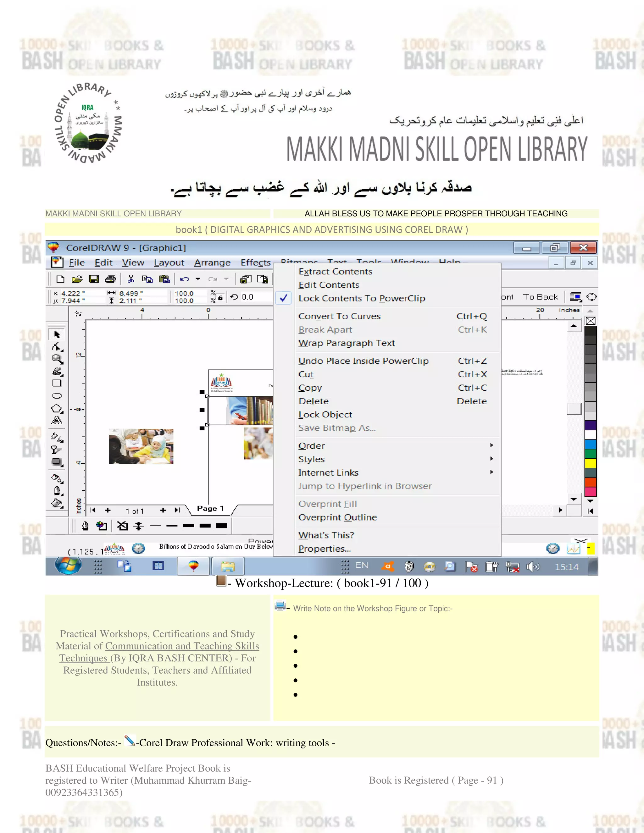 MAKKI MADNI SKILL OPEN LIBRARY ALLAH BLESS US TO MAKE PEOPLE PROSPER THROUGH TEACHING
book1 ( DIGITAL GRAPHICS AND ADVERTISING USING COREL DRAW )
- Workshop-Lecture: ( book1-91 / 100 )
Practical Workshops, Certifications and Study
Material of Communication and Teaching Skills
Techniques (By IQRA BASH CENTER) - For
Registered Students, Teachers and Affiliated
Institutes.
- Write Note on the Workshop Figure or Topic:-
•
•
•
•
•
Questions/Notes:- -Corel Draw Professional Work: writing tools -
BASH Educational Welfare Project Book is
registered to Writer (Muhammad Khurram Baig-
00923364331365)
Book is Registered ( Page - 91 )
 