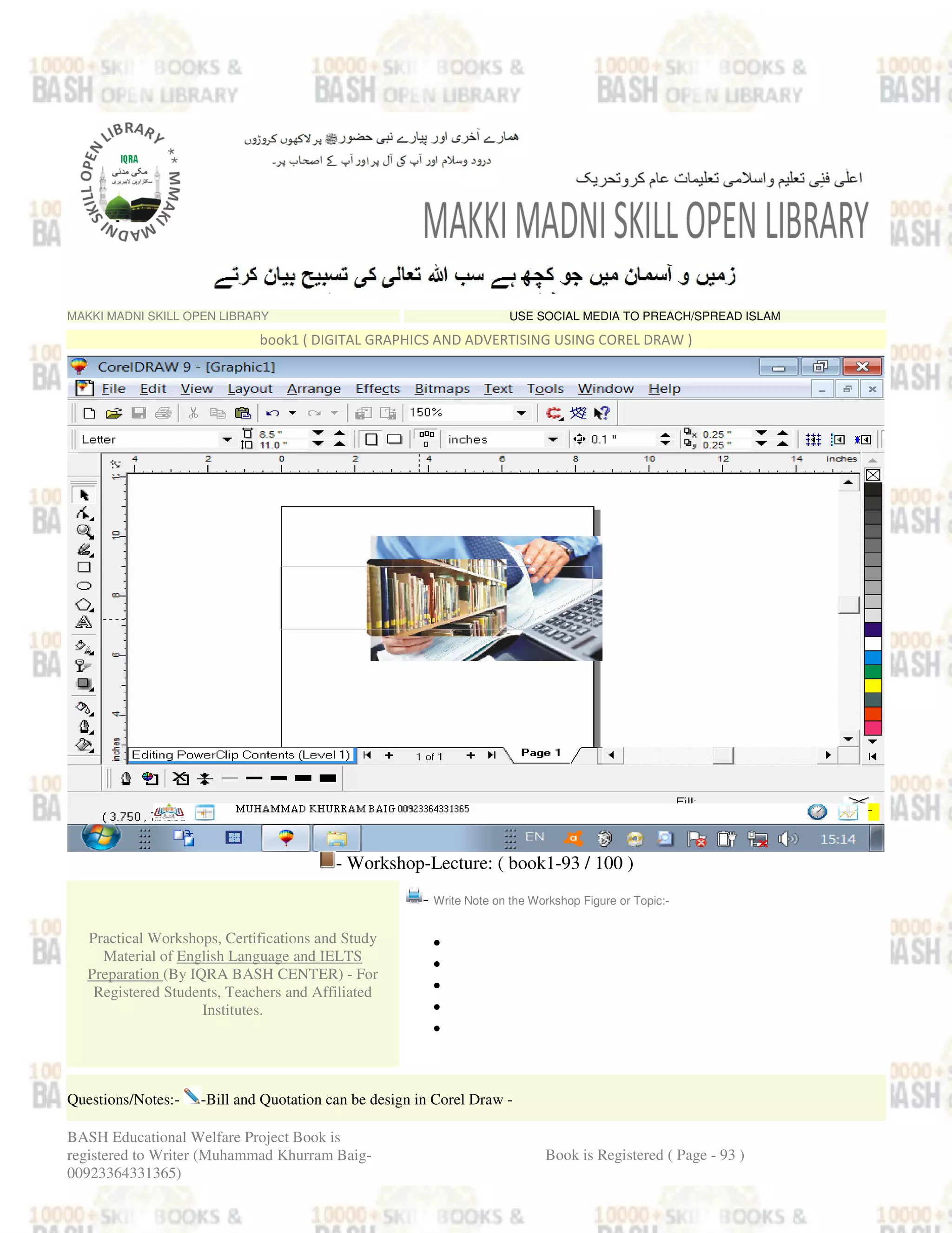 MAKKI MADNI SKILL OPEN LIBRARY USE SOCIAL MEDIA TO PREACH/SPREAD ISLAM
book1 ( DIGITAL GRAPHICS AND ADVERTISING USING COREL DRAW )
- Workshop-Lecture: ( book1-93 / 100 )
Practical Workshops, Certifications and Study
Material of English Language and IELTS
Preparation (By IQRA BASH CENTER) - For
Registered Students, Teachers and Affiliated
Institutes.
- Write Note on the Workshop Figure or Topic:-
•
•
•
•
•
Questions/Notes:- -Bill and Quotation can be design in Corel Draw -
BASH Educational Welfare Project Book is
registered to Writer (Muhammad Khurram Baig-
00923364331365)
Book is Registered ( Page - 93 )
 