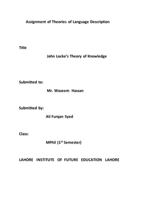 Assignment of Theories of Language Description
Title
John Locke’s Theory of Knowledge
Submitted to:
Mr. Waseem Hassan
Submitted by:
Ali Furqan Syed
Class:
MPhil (1st
Semester)
LAHORE INSTITUTE OF FUTURE EDUCATION LAHORE
 