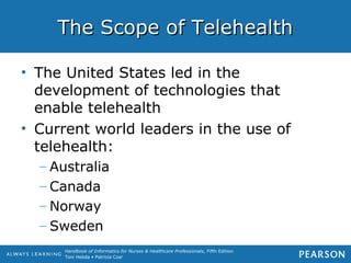 Handbook of Informatics for Nurses & Healthcare Professionals, Fifth Edition
Toni Hebda • Patricia Czar
The Scope of TelehealthThe Scope of Telehealth
• The United States led in the
development of technologies that
enable telehealth
• Current world leaders in the use of
telehealth:
– Australia
– Canada
– Norway
– Sweden
 