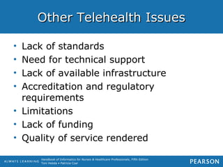 Handbook of Informatics for Nurses & Healthcare Professionals, Fifth Edition
Toni Hebda • Patricia Czar
Other Telehealth IssuesOther Telehealth Issues
• Lack of standards
• Need for technical support
• Lack of available infrastructure
• Accreditation and regulatory
requirements
• Limitations
• Lack of funding
• Quality of service rendered
 