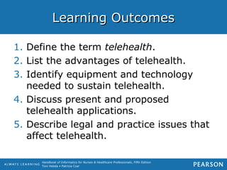 Handbook of Informatics for Nurses & Healthcare Professionals, Fifth Edition
Toni Hebda • Patricia Czar
Learning OutcomesLearning Outcomes
1. Define the term telehealth.
2. List the advantages of telehealth.
3. Identify equipment and technology
needed to sustain telehealth.
4. Discuss present and proposed
telehealth applications.
5. Describe legal and practice issues that
affect telehealth.
 