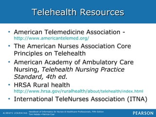 Handbook of Informatics for Nurses & Healthcare Professionals, Fifth Edition
Toni Hebda • Patricia Czar
Telehealth ResourcesTelehealth Resources
• American Telemedicine Association -
http://www.americantelemed.org/
• The American Nurses Association Core
Principles on Telehealth
• American Academy of Ambulatory Care
Nursing, Telehealth Nursing Practice
Standard, 4th ed.
• HRSA Rural health
http://www.hrsa.gov/ruralhealth/about/telehealth/index.html
• International TeleNurses Association (ITNA)
 