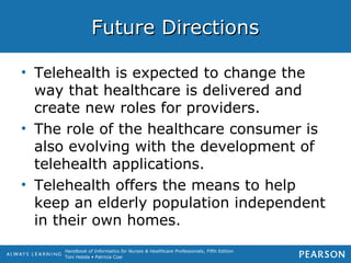 Handbook of Informatics for Nurses & Healthcare Professionals, Fifth Edition
Toni Hebda • Patricia Czar
Future DirectionsFuture Directions
• Telehealth is expected to change the
way that healthcare is delivered and
create new roles for providers.
• The role of the healthcare consumer is
also evolving with the development of
telehealth applications.
• Telehealth offers the means to help
keep an elderly population independent
in their own homes.
 