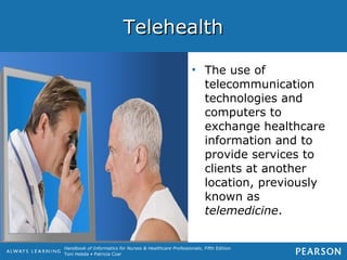 Handbook of Informatics for Nurses & Healthcare Professionals, Fifth Edition
Toni Hebda • Patricia Czar
TelehealthTelehealth
• The use of
telecommunication
technologies and
computers to
exchange healthcare
information and to
provide services to
clients at another
location, previously
known as
telemedicine.
 