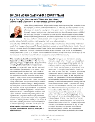 Twenty years ago the world was really a different place in terms of technology and the amount of data
that employees, customers, and partners had access to. At the time, recruiting information security
officers was very focused on securing main frame systems and the perimeter. Companies looked
for people that were highly technical. In the following interview, Joyce Brocaglia, founder and CEO of
Alta Associates, discusses the substantial pickup in recruiting when companies started to replace
their existing technology leaders. Ms. Brocaglia outlines how the “new” executive CISO evolved; one
that had a much more holistic approach to risk management and who really enabled businesses by
providing value and articulating solutions in a language that made sense to business leaders.
Since its founding in 1986 Alta Associates has become a prominent boutique executive search firm specializing in information
security, IT risk management and privacy. Ms. Brocaglia is a strategic advisor to her clients. She founded the Executive Women’s
Forum on Information Security, Risk Management and Privacy. She has acted as the career advisor of CSO Magazine and author
of the monthly “Career Corner” column for the Information Systems Security Association (ISSA) Journal. Ms. Brocaglia also
served on the board of advisors for the ISSA and International Information Systems Security Certification Consortium (ISC2). She
also tells us why the financial services and healthcare sectors are focusing in on information security.
What events led you to settle on recruiting talent for
the security and IT risk sector? I know that you were
retained by Citigroup in 1994 after the Russian incident
where they had hacked into the bank’s computers.
Brocaglia: I actually founded Alta in 1986 and, at that time,
one of our largest specialties was IT audit. Believe it or not,
that was a hot growth area at the time. Then, in 1994, the
Russians hacked into Citigroup’s computers and the bank
then hired their first ever chief information security officer,
Steve Katz. Steve contacted Alta to build his information
security organization. We knew that IT auditors were already
looking at data centers and applications controls, and those
people combined with folks coming out of the government
and military made ideal candidates for what became the first
ever information security organization for Citi. So fast forward
20 years and we are the leading boutique firm specializing
in cyber security and IT risk management. That’s why when
a major retailer was breached last year, they came to Alta
to perform what was probably the most high profile CISO
search ever conducted, and that was just one of many CISO
searches we did last year. What I can tell you is by the end of
the search quarter this year we have been retained for over
50 searches specifically in information security and IT risk.
How active were companies 20 years ago in this
functional discipline and at what point did you see a
substantial uptick?
Brocaglia: Twenty years ago when we were recruiting
information security officers the world was really a different
place in terms of technology and the amount of data that
employees, customers, and partners had access to. At
the time the role was very focused on securing main frame
systems and the perimeter. So we looked for people that
were highly technical. There was a substantial pickup about
four years ago when companies were starting to replace
their existing technology leaders. A “new” executive CISO
evolved; one that had a much more holistic approach to
risk management and who really enabled businesses by
providing value and articulating solutions in a language that
made sense to business leaders. Companies were asking
us to find executives for them that really could become the
face of their information security organization; who could
increase the credibility of their department; who could
influence their culture; and then constructively partner,
sell and deliver their security initiatives globally to diverse
businesses with various risk policies. So I would say, initially,
that was the push of having a kind of an “Ah ha” moment
where companies realized, the position itself needed to be
elevated. I also think another driving force was the increased
volume and complexity of cyber threats as well. So many
companies were starting to see these types of attacks
on their organizations. The result was that senior-level
positions were being created because the board and the
BUILDING WORLD CLASS CYBER SECURITY TEAMS
Joyce Brocaglia, Founder and CEO of Alta Associates,
Examines the Evolution of the Information Security Sector
© Hunt Scanlon Media, LLC. Copyright 2016, All Rights Reserved.
VIEWPOINT: JOYCE BROCAGLIA – ALTA ASSOCIATES
153
 