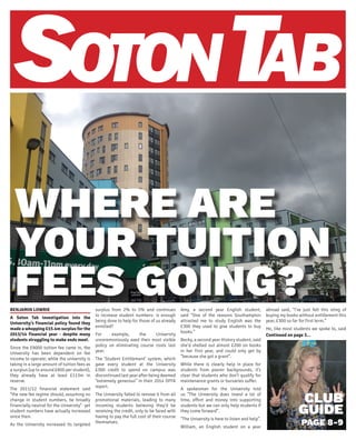CLUB
GUIDE
PAGE 8-9
WHERE ARE
YOUR TUITION
FEES GOING?BENJAMIN LOWRIE
A Soton Tab investigation into the
University’s financial policy found they
made a whopping £15.4m surplus for the
2013/14 financial year - despite many
students struggling to make ends meet.
Since the £9000 tuition fee came in, the
University has been dependent on fee
income to operate; while the university is
taking in a large amount of tuition fees as
a surplus (up to around £600 per student),
they already have at least £113m in
reserve.
The 2011/12 financial statement said
“the new fee regime should, assuming no
change in student numbers, be broadly
financially neutral for the University”- yet
student numbers have actually increased
since then.
As the University increased its targeted
surplus from 2% to 5% and continues
to increase student numbers- is enough
being done to help for those of us already
enrolled?
For example, the University
unceremoniously axed their most visible
policy on eliminating course costs last
year.
The ‘Student Entitlement’ system, which
gave every student at the University
£300 credit to spend on campus was
discontinued last year after being deemed
“extremely generous” in their 2014 OFFA
report.
The University failed to remove it from all
promotional materials, leading to many
incoming students believing they’d be
receiving the credit, only to be faced with
having to pay the full cost of their course
themselves.
Amy, a second year English student,
said “One of the reasons Southampton
attracted me to study English was the
£300 they used to give students to buy
books.”
Becky, a second year History student, said
she’d shelled out almost £200 on books
in her first year, and could only get by
“because she got a grant”.
While there is clearly help in place for
students from poorer backgrounds, it’s
clear that students who don’t qualify for
maintenance grants or bursaries suffer.
A spokesman for the University told
us “The University does invest a lot of
time, effort and money into supporting
students but we can only help students if
they come forward”.
“The University is here to listen and help”.
William, an English student on a year
abroad said, “I’ve just felt this sting of
buying my books without entitlement this
year, £300 so far for first term.”
He, like most students we spoke to, said
Continued on page 3...
 