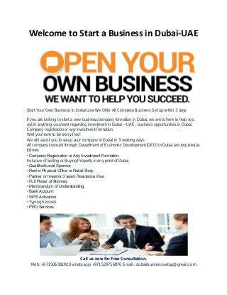 Welcome to Start a Business in Dubai-UAE
Start Your Own Business In Dubai Uae We Offer All Complete Business Set up within 3 days
If you are looking to start a new business/company formation in Dubai, we are to here to help you
out in anything you need regarding investment in Dubai – UAE , business opportunities in Dubai,
Company registration or any investment formation.
Well you have to be worry free!
We will assist you to setup your company in Dubai in 3 working days.
All company licensed through Department of Economic Development (DED) in Dubai are required as
follows:
• Company Registration or Any Investment Formation.
Inclusive of Selling or Buying Property in any point of Dubai.
• Qualified Local Sponsor
• Rent a Physical Office or Retail Shop.
• Partner or Investor 3 years Residence Visa.
• Full Power of Attorney.
• Memorandum of Understanding.
• Bank Account
• WPS Activation
• Typing Services
• PRO Services
Call us now for Free Consultation.
Mob: +971506381920 whats-app +971529756876 Email : dubaiibusinesssetup@gmail.com
 