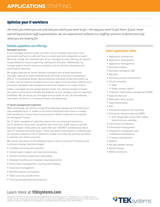 TEKsystems®
7437 Race Road, Hanover, MD 21076 | 888.835.7978 | www.TEKsystems.com | TEKsystems, Inc. is an Allegis Group, Inc.
company. Certain names, products and services listed in the document are trademarks, registered trademarks, or service marks of their
respective companies. Copyright © 2016 TEKsystems, Inc. All Rights Reserved. Printed in USA. TEK301.04.2016
Learn more at TEKsystems.com
APPLICATIONS STAFFING
Optimize your IT workforce
We meet you where you are and take you where you want to go—the way you want to get there. If your needs
extend beyond pure staff augmentation, we can expand and calibrate our staffing solutions to deliver precisely
what you are looking for.
Related capabilities and offerings
Managed services
In our managed services model, our team acts as a flexible extension of your
permanent staff and can ebb and flow in number and skill composition as work
demands change. As a standard part of our managed services offering, we assume
responsibility for resource planning, staffing and utilization. Additionally, we
manage explicit human resources activities such as training, onboarding and
performance reporting.
We supply experienced service delivery managers who provide operational
oversight required to achieve defined SLAs and drive continuous improvement
efforts. To successfully deliver desired business outcomes as we ramp teams up
or down, service delivery managers ensure we capture and document relevant work
processes, standards and management practices related to our scope of work.
Under a managed services global delivery model, the ultimate location of where
your work is performed is flexible and depends on your strategic vision for specified
workflows. We can house our managed services team on site, off-site stateside,
near shore, off shore or in several locations simultaneously.
IT talent management expertise
While technology can enhance competitive advantage, people are the enterprise’s
only renewable asset. IT leaders must think strategically about how to manage
their workforce to ensure they are positioned to deliver today and are prepared
for emerging IT trends.
Our IT talent management expertise stems from our unique perspective on
the IT workforce. Every year, we partner with more than 6,000 clients to achieve
business targets. Every week, we speak with over 100,000 IT professionals about
their IT initiatives and career goals. These real-world conversations, combined with
our primary research on the IT workforce, enable us to offer you practical guidance
to optimize your talent resources.
We consult and advise on the following topics to drive successful IT initiatives and
to achieve strategic business targets:
ƒƒ Candidate screening and selection
ƒƒ Compensation analysis and rate benchmarking
ƒƒ Contract and direct placement onboarding
ƒƒ Employer branding and employee value propositions
ƒƒ Performance management, coaching and feedback
ƒƒ Succession management
ƒƒ Workforce planning strategies
ƒƒ Talent sourcing and attraction
ƒƒ Training and education best practices
Select application skills
ƒƒ Application architecture
ƒƒ Application development
ƒƒ Application management
ƒƒ Business analysis
ƒƒ Business intelligence (BI)
ƒƒ Big Data
ƒƒ Business process improvement
ƒƒ Cloud computing
ƒƒ SaaS
ƒƒ Public, private, hybrid		
ƒƒ Customer relationship management (CRM)	
ƒƒ Data architecture
ƒƒ Data governance quality
ƒƒ Data warehousing
ƒƒ EDI
ƒƒ Enterprise analytics and reporting
ƒƒ Enterprise resource planning (ERP)
ƒƒ SAP, PeopleSoft, Oracle EBS, Siebel, 		
	 Salesforce.com, workday
ƒƒ Information architecture
ƒƒ Information management
ƒƒ Integration management and
middleware development
ƒƒ IT project management
ƒƒ Mobility
ƒƒ QA and software testing
ƒƒ System design
ƒƒ Web/e-commerce
 