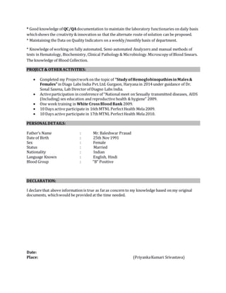 * Good knowledge of QC/QA documentation to maintain the laboratory functionaries on daily basis
whichshows the creativity & innovation so that the alternate route of solution can be proposed.
* Maintaining the Data on Quality Indicators on a weekly/monthly basis of department.
* Knowledge of working on fully automated, Semi-automated Analyzers and manual methods of
tests in Hematology, Biochemistry, Clinical Pathology & Microbiology.Microscopy of Blood Smears.
The knowledge of Blood Collection.
PROJECT & OTHERACTIVITIES:
 Completed my Projectworkon the topic of “StudyofHemoglobinopathiesinMales&
Females”in Diago Labs India Pvt.Ltd. Gurgaon, Haryana in 2014 under guidance of Dr.
Sonal Saxena, Lab Director of Diagno Labs India.
 Activeparticipation in conference of “National meet on Sexually transmitted diseases, AIDS
(Including) sex education and reproductive health & hygiene” 2009.
 One week training in White CrossBloodBank 2009.
 10 Days active participate in 16th MTNL PerfectHealth Mela 2009.
 10 Days active participate in 17th MTNL PerfectHealth Mela 2010.
PERSONALDETAILS:
Father’s Name : Mr. Baleshwar Prasad
Date of Birth : 25th Nov 1991
Sex : Female
Status : Married
Nationality : Indian
Language Known : English, Hindi
Blood Group : "B" Positive
DECLARATION:
I declare that above information is true as faras concern to my knowledge based on my original
documents, whichwould be provided at the time needed.
Date:
Place: (PriyankaKumari Srivastava)
 