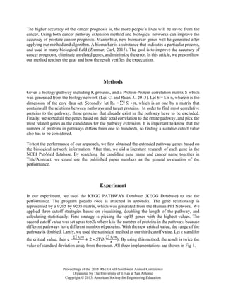 Proceedings of the 2015 ASEE Gulf-Southwest Annual Conference
Organized by The University of Texas at San Antonio
Copyright © 2015, American Society for Engineering Education
The higher accuracy of the cancer prognosis is, the more people’s lives will be saved from the
cancer. Using both cancer pathway extension method and biological networks can improve the
accuracy of prostate cancer prognosis. Meanwhile, new biomarker genes will be generated after
applying our method and algorithm. A biomarker is a substance that indicates a particular process,
and used in many biological field (Zimmer, Carl, 2015). The goal is to improve the accuracy of
cancer prognosis, eliminate unrelated genes, and minimize the error. In this article, we present how
our method reaches the goal and how the result verifies the expectation.
Methods
Given a biology pathway including K proteins, and a Protein-Protein correlation matrix S which
was generated from the biology network (Lei. C. and Ruan. J., 2013). Let S = k x n, where n is the
dimension of the core data set. Secondly, let Rn = ∑ 𝑆𝑖 ∗ 𝑛𝑘
1 , which is an one by n matrix that
contains all the relations between pathways and target proteins. In order to find most correlative
proteins to the pathway, those proteins that already exist in the pathway have to be excluded.
Finally, we sorted all the genes based on their total correlation to the entire pathway, and pick the
most related genes as the candidates for the pathway extension. It is important to know that the
number of proteins in pathways differs from one to hundreds, so finding a suitable cutoff value
also has to be considered.
To test the performance of our approach, we first obtained the extended pathway genes based on
the biological network information. After that, we did a literature research of each gene in the
NCBI PubMed database. By searching the candidate gene name and cancer name together in
Title/Abstract, we could use the published paper numbers as the general evaluation of the
performance.
Experiment
In our experiment, we used the KEGG PATHWAY Database (KEGG Database) to test the
performance. The program pseudo code is attached in appendix. The gene relationship is
represented by a 9205 by 9205 matrix, which was generated from the Human PPI Network. We
applied three cutoff strategies based on visualizing, doubling the length of the pathway, and
calculating statistically. First strategy is picking the top15 genes with the highest values. The
second cutoff value was set up as top2k where k is the number of proteins in the pathway, because
different pathways have different number of proteins. With the new critical value, the range of the
pathway is doubled. Lastly, we used the statistical method as our third cutoff value. Let c stand for
the critical value, then c =
∑ 𝑆𝑖∗𝑛𝑘
1
𝑘
+ 2 ∗ 𝑆𝑇𝐷(
∑ 𝑆𝑖∗𝑛𝑘
1
𝑘
). By using this method, the result is twice the
value of standard deviation away from the mean. All three implementations are shown in Fig 1.
 