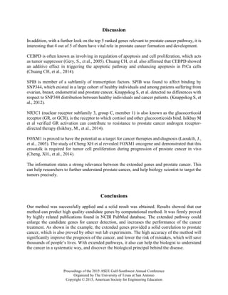 Proceedings of the 2015 ASEE Gulf-Southwest Annual Conference
Organized by The University of Texas at San Antonio
Copyright © 2015, American Society for Engineering Education
Discussion
In addition, with a further look on the top 5 ranked genes relevant to prostate cancer pathway, it is
interesting that 4 out of 5 of them have vital role in prostate cancer formation and development.
CEBPD is often known as involving in regulation of apoptosis and cell proliferation, which acts
as tumor suppressor (Gery, S., et al., 2005). Chuang CH, et al. also affirmed that CEBPD showed
an additive effect in triggering the apoptotic pathway and enhancing apoptosis in PrCa cells
(Chuang CH, et al., 2014).
SPIB is member of a subfamily of transcription factors. SPIB was found to affect binding by
SNP344, which existed in a large cohort of healthy individuals and among patients suffering from
ovarian, breast, endometrial and prostate cancer, Knappskog S, et al. detected no differences with
respect to SNP344 distribution between healthy individuals and cancer patients. (Knappskog S, et
al., 2012).
NR3C1 (nuclear receptor subfamily 3, group C, member 1) is also known as the glucocorticoid
receptor (GR, or GCR), is the receptor to which cortisol and other glucocorticoids bind. Isikbay M
et al verified GR activation can contribute to resistance to prostate cancer androgen receptor-
directed therapy (Isikbay, M., et al., 2014).
FOXM1 is proved to have the potential as a target for cancer therapies and diagnosis (Laoukili, J.,
et al., 2005). The study of Cheng XH et al revealed FOXM1 oncogene and demonstrated that this
crosstalk is required for tumor cell proliferation during progression of prostate cancer in vivo
(Cheng, XH., et al., 2014).
The information states a strong relevance between the extended genes and prostate cancer. This
can help researchers to further understand prostate cancer, and help biology scientist to target the
tumors precisely.
Conclusions
Our method was successfully applied and a solid result was obtained. Results showed that our
method can predict high quality candidate genes by computational method. It was firmly proved
by highly related publications found in NCBI PubMed database. The extended pathway could
enlarge the candidate genes for cancer detection, and increases the performance of the cancer
treatment. As shown in the example, the extended genes provided a solid correlation to prostate
cancer, which is also proved by other wet lab experiments. The high accuracy of the method will
significantly improve the prognosis of the cancer, and lower the risk of mistakes, which will save
thousands of people’s lives. With extended pathways, it also can help the biologist to understand
the cancer in a systematic way, and discover the biological principal behind the disease.
 