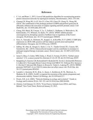 Proceedings of the 2015 ASEE Gulf-Southwest Annual Conference
Organized by The University of Texas at San Antonio
Copyright © 2015, American Society for Engineering Education
References
1. C. Lei. and Ruan. J., 2013, A novel link prediction algorithm for reconstructing protein-
protein interaction networks by topological similarity, Bioinformatics, 29(3): 355-364.
2. Chuang CH, Wang WJ, Li CF, Ko CY, Chou YH, Chuu CP, Cheng TL, Wang JM
(2014). The combination of the prodrugs perforin-CEBPD and perforin-granzyme B
efficiently enhances the activation of caspase signaling and kills prostate cancer. Cell
Death Dis. doi: 10.1038/cddis.2014.106.
3. Cheng, XH, Black, M, Ustiyan, V, Le, T, Fulford, L, Sridharan, A, Medvedovic, M,
Kalinichenko, VV, Whitsett, JA, Kalin, TV. (2014). SPDEF inhibits prostate
carcinogenesis by disrupting a positive feedback loop in regulation of the Foxm1
oncogene. PLoS Genet. doi: 10.1371/journal.pgen.1004656.
4. Gery, S., Tanosaki, S., Hofmann, W., Koppel, A., & Koeffler, H. P. (2005). C/EBP delta
expression in a BCR-ABL-positive cell line induces growth arrest and myeloid
differentiation. Oncogene. doi:10.1038/sj.onc.1208393.
5. Isikbay, M., Otto, K., Kregel, S., Kach, J., Cai, Y., Vander Griend, DJ., Conzen, SD.,
Szmulewitz, RZ.. (2014). Glucocorticoid receptor activity contributes to resistance to
androgen-targeted therapy in prostate cancer. Horm Cancer. doi: 10.1007/s12672-014-
0173-2.
6. Jemal A, Bray, F, Center, MM, Ferlay, J, Ward, E, Forman, D (2011). "Global cancer
statistics". CA: a cancer journal for clinicians 61 (2): 69–90. doi:10.3322/caac.20107.
7. Knappskog S, Gansmo LB, Romundstad P, Bjørnslett M, Trovik J, Sommerfelt-Pettersen
J, Løkkevik E; Norwegian Breast Cancer Group trial NBCG VI, Tollenaar RA, Seynaeve
C, Devilee P, Salvesen HB, Dørum A, Hveem K, Vatten L, Lønning PE. (2012). MDM2
promoter SNP344T>A (rs1196333) status does not affect cancer risk. PLoS One. doi:
10.1371/journal.pone.0036263.
8. Laoukili, J., Kooistra, M. R., Brás, A., Kauw, J., Kerkhoven, R. M., Morrison, A.,
Medema, R. H. (2005). FoxM1 is required for execution of the mitotic programme and
chromosome stability. Nature Cell Biology. doi:10.1038/ncb1217.
9. Proulx, S.R. et al. (2005). "Network thinking in ecology and evolution". Trends in
Ecology and Evolution 20 (6): 345–353. doi:10.1016/j.tree.2005.04.004.
10. Zimmer, Carl (January 22, 2015). "Even Elusive Animals Leave DNA, and Clues,
Behind". New York Times. Retrieved January 23, 2015.
 