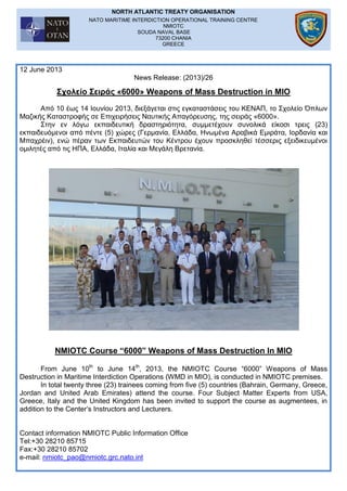 NORTH ATLANTIC TREATY ORGANISATION
NATO MARITIME INTERDICTION OPERATIONAL TRAINING CENTRE
NMIOTC
SOUDA NAVAL BASE
73200 CHANIA
GREECE
12 June 2013
News Release: (2013)/26
Σχολείο Σειράς «6000» Weapons of Mass Destruction in MIO
Από 10 έως 14 Ιουνίου 2013, διεξάγεται στις εγκαταστάσεις του ΚΕΝΑΠ, το Σχολείο Όπλων
Μαζικής Καταστροφής σε Επιχειρήσεις Ναυτικής Απαγόρευσης, της σειράς «6000».
Στην εν λόγω εκπαιδευτική δραστηριότητα, συμμετέχουν συνολικά είκοσι τρεις (23)
εκπαιδευόμενοι από πέντε (5) χώρες (Γερμανία, Ελλάδα, Ηνωμένα Αραβικά Εμιράτα, Ιορδανία και
Μπαχρέιν), ενώ πέραν των Εκπαιδευτών του Κέντρου έχουν προσκληθεί τέσσερις εξειδικευμένοι
ομιλητές από τις ΗΠΑ, Ελλάδα, Ιταλία και Μεγάλη Βρετανία.
NMIOTC Course “6000” Weapons of Mass Destruction In MIO
From June 10th
to June 14th
, 2013, the NMIOTC Course “6000” Weapons of Mass
Destruction in Maritime Interdiction Operations (WMD in MIO), is conducted in NMIOTC premises.
In total twenty three (23) trainees coming from five (5) countries (Bahrain, Germany, Greece,
Jordan and United Arab Emirates) attend the course. Four Subject Matter Experts from USA,
Greece, Italy and the United Kingdom has been invited to support the course as augmentees, in
addition to the Center’s Instructors and Lecturers.
Contact information NMIOTC Public Information Office
Tel:+30 28210 85715
Fax:+30 28210 85702
e-mail: nmiotc_pao@nmiotc.grc.nato.int
 