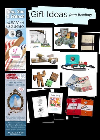 Gift Ideas
1. NANOBLOCK Large $22.95 each, Small $11.95 each Each Nanoblock, including the Eiffel Tower, Sydney Opera House and animals like the
Great White Shark, includes between 200-550 blocks and takes 20-60 minutes to complete. 2. QUESTION TIME! $90 An exciting new board
game that brings the highs and lows of Australian politics into your own living room – without dividing the house. 3. AXEL & ASH TRAVEL
JOURNAL $34.99 Bound in cloth, this charming journal is suitable for every traveller to capture their travel memories in style – from the classy
jetsetter to the novice explorer. 4. SCRATCH MAP 58.4cm x 82.1cm $34.95, 42cm x 29.7cm $21.95 Scratch off the places you’ve been with
a coin. Happy travelling. 5. GIFT IN A TIN $19.95 Pictured here is the Train Set in a Tin. Other Gift in a Tin products include a Farm Set, Mini
Mechanic, and Flower Pressing Kit. 6. AREAWARE MICRO CUBOT $12.95 Robot toys are usually made of plastic and require batteries – but not
this one! When it’s time for Cubot to rest, he folds into a perfect cube. 7. PEPIN PRESS WRAPPING PAPER BOOKS $22.95 each These books,
including Kimono, Art Deco and Japanese Pattern themes, contain 12 large sheets of very high-quality wrapping paper, each sheet in a different
design. 8. OSLO DAVIS 2014 CALENDAR $20 Spanning 13 months, here are Oslo’s beloved trademark line-drawings combined with the usual
calendar-esque attributes. 9. MICHAEL LEUNIG FINE ART 2014 CALENDAR $29.95 Frameable Leunig images printed on Italian archival paper
plus curious quotes for each month. 10. PENGUIN BAGS $19.95 each Cloth bags from Penguin India based on Arundhati Roy’s The God of
Small Things and Vikram Seth’s A Suitable Boy.
summer
courses
fri
26jan
mon
06jan
to
Sea, Sun
& French
AllianceFrançaise
de Melbourne
We teach French
French Language & Cultural Centre since 1890
Not-for-profit Australian association
www.afmelbourne.com.au
Tel: 9525 3463
51 Grey street, st Kilda
A quArterly of NeW WritiNg & ideAs
42griffith
reVieW
PeeP through the looking
glass at fairy tales from
the land of oz.
With neW stories from
Cate kennedy, arnold zable,
tony birCh, ali alizadeh,
margo lanagan and many more.
available noW
www.griffithreview.com
the annual
fiCtion edition
1. 2.
3.
4.
5.
6.
7.
8.
9.
10.
from Readings
 