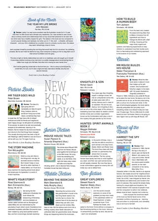 16 READINGS MONTHLY DECEMBER 2013 – JANUARY 2014
New
Kids’
Books
Picture Books
MR TIGER GOES WILD
Peter Brown
Macmillan Australia. HB. $24.95
Review: The idea of a
tiger going wild isn’t
necessarily our idea of a good
thing; however, when an
animal isn’t living true to their
nature, sometimes they have
to break free. Mr Tiger lives a life of civilised
rectitude and while his friends and neighbours
seem happy enough, he still yearns for something.
To be precise, he wants to be wild, and eventually
escapes to the wilderness, rejoicing in his
freedom. But he misses his city home and friends,
and returns to find that things have changed.
This visually stunning book has been a big hit
with Readings’ staff at Hawthorn and we know it
will be with you, too. For ages 3 and up.
Alexa Dretzke is from Readings Hawthorn
THE STORY MACHINE
Tom McLaughlin
Bloomsbury. HB. $22.99
Elliott is a boy who likes to
find things and, one day, he
stumbles across a machine.
But it doesn’t beep or buzz
like all his other machines; it
makes letters, so it must be a
story machine! An inspiring picture book about
the simple joys of a typewriter in a world of
hi-tech machines.
WHAT’S YOUR STORY?
Rose Giannone &
Bern Emmerichs (illus.)
Berbay. HB. $27.95
Set during the first
settlement of Australia, this
book follows the
blossoming of friendship
and love between an
orphan called Leonard and an Aboriginal girl
called Milba who are mesmerised by the
peculiarity of each other’s world. Illustrations from
celebrated Australian artist Bern Emmerichs have
been created by using hand-painted ceramic
tiles, and form a stunningly dramatic backdrop.
Book of the Month
THE YEAR MY LIFE BROKE
John Marsden
Pan Mac. PB. $12.99
Review: Lately I’ve read some excellent real-life Australian novels for 9–12 year
olds that I’ve little doubt had a female-only readership. So I was excited to see a book
about ordinary events and relationships that no boy would feel ashamed to be seen with
but which also has a healthy respect for girls. The stakes in this book are low compared to
current popular fantasy and dystopia, but when you’re 11 like Josh – a likeable, self-aware
character – and your life is shattered by a sudden move to a dowdy country town, the stakes
may seem refreshingly close to home.
Josh surprises himself by avoiding the one thing that would help him fit in at school: his cricketing
prowess. But he can’t hide his talents for long. Soon everyone is relying on him to drag them out of
inter-school humiliation and into glory.
The story is light on family relationships but Josh is no meathead, just a bit caught up in himself.
A secondary plotline involving a boy next door is a subtle message about remembering that no
matter how rough your life feels, that other kid is having an even harder time.
Don’t let the great big cricket ball on the front fool you – this is a story to be enjoyed by
cricket fans, for sure, but it’s also a tight and easy read about identity, security and
second chances.
Emily Gale is from Readings Carlton
Junior Fiction
MOUSE HOUSE TALES
Susan Pearson &
Amanda Shepherd (illus.)
Random House. HB. $24.95
Two stories about Mouse! With
help from her friends, Mouse
puts together the furnishings of
a nice little house. Her snug
home has everything she
needs, or so she thinks. One
night she hears scary noises
and sets out to trap the
intruding ‘ghost’, only to discover that a hungry,
homeless mouse has been hiding out.
Middle Fiction
BEHIND THE BOOKCASE
Mark Steensland &
Kelly Murphy (illus.)
Random House. PB. $12.95
Spending the summer at her
late grandmother’s house is the
last thing Sarah wants to do,
but she has no choice. Her
parents have to fix the place up
before they can sell it, and
Sarah and her brother, Billy,
have to help. But the tedious work turns into a
thrilling mystery when Sarah discovers an
unfinished letter her grandmother wrote. Strange
things are happening behind the bookcase…
KNIGHTLEY & SON
Rohan Gavin
A&U. PB. $14.99
Released 2 January
Four years ago Alan Knightley,
expert in strange crimes, fell
into an unexplained coma only
to wake years later with a
wonky memory and in need of
an assistant. He and his son,
Darkus, form Knightley & Son,
and set off on the crime caper of the century. A
bestselling book that makes its readers commit
terrible crimes and a sinister organisation
known as the Combination both play a role in
this mystery that gets weirder by the minute.
HUNTED: SPIRIT ANIMALS
BOOK 2
Maggie Stiefvater
Scholastic. PB. Was $12.99
Special price $9.99
Released 2 January
In the world of Erdas, only a
rare few are able to summon a
spirit animal in the way Conor,
Abeke, Meilin and Rollan have.
The bond they share with their
animals is a partnership that
allows them to access
more-than-human abilities. The four young
heroes have barely had time to come together
as a team, and their own spirit animal bonds
are still greatly untested. But now they face a
brutal confrontation against an enemy who will
break any rule to defeat them.
Non-fiction
GREAT EXPLORERS
Stewart Ross &
Stephen Biesty (illus.)
Walker Books. PB. $19.95
Join the world’s bravest
explorers on some of the
greatest journeys ever made
in this paperback edition of
Great Explorers: a highly
acclaimed book. From
Pytheas the Greek, who
sailed to the Arctic Circle without a compass, to
Neil Armstrong landing on the moon, here are
14 extraordinary journeys by land, sea and air
– each one remarkable.
Classic of the
Month
HARRIET THE SPY
Louise Fitzhugh
Yearling. PB. $11.95
Review: First
published in 1964, Harriet
the Spy is the story of
eleven year old Harriet M.
Welsch, who wants to be
a spy and a writer. Harriet
lives in Manhattan with
her preoccupied socialite
parents, so her main
companion is her nanny,
Miss Golly. For a
character written in the 60s, Harriet is an atypical
heroine: she sneaks around her neighbourhood
spying on school friends, their families and other
locals. As a child, I was intrigued by Harriet: she
was fearless and determined, and honest to the
point of rudeness. She roamed the streets freely,
looking for unique sights and situations. Her
intense interest in the nuances of people’s lives
and her compulsion to write in her notebook,
always close at hand, inspired me to write too.
	 I also enjoyed the emotional depth
of the book as Harriet faced some of the
inevitable conflicts of growing up – learning
how and when to compromise, and ultimately
how to be true to herrself.
	 	
Annie Condon is from Readings Hawthorn
HOW TO BUILD
A HUMAN BODY
Tom Jackson
Scholastic. HB. $29.99
From the team who created
the award-winning titles How
to Make a Universe from 92
Ingredients and How to
Change the World with a Ball
of String. Covering all the
major body organs and
systems, and featuring experiments to help
children to understand how their bodies work,
this is a fascinating and entertaining approach
to the science of our bodies.
Classic
MR ROUSE BUILDS
HIS HOUSE
Stefan Themerson &
Franciszka Themerson (illus.)
Tate Gallery. HB. $14.95
Review: What this little
book lacks in stature it more
than makes up for with
content. One hundred and
forty-four pages, to be exact,
with 122 quaint illustrations.
Originally published in
Poland in 1938, it follows a very polite Mr Rouse
as he plans his new home. He learns a lot in the
process and so do we, as the story skips along
with a curious mix of prose and verse. In this
age of technological gadgetry, this book seems
absurdly antiquated and yet pretty much
everything inside is as relevant today as it was
over 70 years ago. This is a little book for small
hands but don’t be fooled, there’s a lot going on
here. Ages 4 and up will enjoy Mr Rouse. AD
 