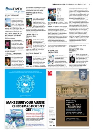 BEFORE MIDNIGHT
$39.95
The third instalment in Richard
Linklater’s much-acclaimed
romantic trilogy, which began
with Before Sunrise and Before
Sunset, is here. Nearly 20 years
have passed since Celine (Julie
Delpy) and Jesse (Ethan
Hawke) first met on a train bound for Vienna, and
we now find them in their early 40s in Greece,
living as a couple and parents to twin girls.
JOSS WHEDON’S MUCH
ADO ABOUT NOTHING
$29.95
Released 18 December
Joss Whedon’s retelling of
Shakespeare’s classic comedy
is dark, sexy, funny – and
occasionally absurd. With a
clean, pared-back production
and starring a host of Whedon
regulars, the story of sparring
lovers Beatrice and Benedick is given fresh life in
this modern interpretation.
FAREWELL, MY QUEEN
$39.95
From French director Benoît
Jacquot and based on the
novel of the same name by
Chantal Thomas, Farewell, My
Queen transports us back to
July 1789, where the gathering
momentum of the French
Revolution is causing panic among King Louis
XVI, Queen Marie Antoinette and their courtiers.
These last days unfold through the eyes of the
eternally devoted servant Sidoni Laborde.
BREAKING BAD: FINAL
SEASON
$39.95
Vince Gilligan’s unforgettable
saga comes to a shattering,
bloody conclusion. As meth
kingpin Walter White and his
partner Jesse Pinkman attempt
to get clear of the wreckage
each has left in their wake over
the past year, DEA agent Schrader’s obsessive
pursuit of Heisenberg gains pace, setting in
motion an unstoppable chain of destruction that
will leave no one unscathed.
JA’MIE: PRIVATE
SCHOOL GIRL
$29.95
A horrific, hilarious satire of
Australian culture, the latest
mockumentary from the
infamous Chris Lilley chronicles
the final months of school for the
monstrously narcissistic Ja’mie
King. With one term of Summer
Heights High under her belt, Ja’mie returns to
Hillford as their school captain.
NOTHING ON EARTH
$24.95
Murray Fredericks is renowned
for his photographs of the vast
empty space of Lake Eyre,
South Australia. In this
stunning documentary, he’s
relocated to the Greenland
Icecap and it is here, atop a
melting glacier and beneath the solar storms of
with Lou Fulco
NewDVDs DVD
of
the
month
BEHIND THE CANDELABRA
$39.95
Review: This made-for-TV movie (which later
received a cinematic release) recounts the stormy
six-year relationship between flamboyant
entertainer Liberace (Michael Douglas) and his
younger lover Scott Thorson (Matt Damon).
Raised in foster homes, a 17-year-old, bisexual
Thorson is introduced to Liberace by a
Hollywood producer whom Thorson has met in a
gay bar. He begins a romantic relationship with
the pianist, but Thorson ultimately finds
Liberace’s excessive wealth and attention
suffocating: the jealous Liberace prefers to keep
him away from the outside world and spends
millions on surgery in a bizarre bid to transform
Thorson’s face to more closely resemble his own.
After Liberace strays, finding a new companion,
Thorson rebels and seeks legal damages. This is
a tragic and enduring love story; even through
these tumultuous times, Liberace and Thorson
are unable to entirely sever their bond.
	 This could be just another B-grade
telemovie if not for the performances of its
stars. I remember seeing Liberace throughout
the 70s in his TV specials and recall a larger-
than-life character who, not too dissimilarly
to André Rieu today, was known more for his
showmanship that his technical ability. Douglas
gets the performance spot on: the whining,
nasally voice, the speed and dramatic hand
gestures of his piano playing, the hair and
outrageous outfits, and then those teeth! It
is a master class in disappearing into a role.
Damon also impresses, as do Debbie Reynolds
and Rob Lowe. Make no mistake, though: this
movie belongs to Michael Douglas and his
chameleon-like interpretation of the king
of the ivories.
the Aurora Borealis, where what began as an
artistic odyssey quickly transforms into an
adventure of extremes.
AUSTRALIAN
ENCOUNTERS
$19.95
Australian Encounters is a
short-form animated series that
celebrates ten historic
encounters, each between a
renowned Australian and an
international mover and shaker.
What happened when Bob
Hawke locked horns with Frank Sinatra? Or
when Enrico Caruso slipped a hot sausage into
the palm of Dame Nellie Melba? Narrated
by Geoffrey Rush.
LOW WINTER SUN:
SEASON 1
$49.95
A smart cop show with two
great leads in Mark Strong and
Lennie James, Low Winter Sun
takes place in Detroit, in a
world where the line between
cops and criminals is blurred.
In the pilot episode, two
detectives kill a third in a fit of revenge and
attempt to stage the murder as a suicide,
sending their lives into a spiral.
All six titles in The Art of Conversation range
are available now at Readings priced at $19.95.
www.taoc.com.au
MAKESUREYOURAUSSIE
CHRISTMASDOESN’T
GETFROSTY.FROSTY.
Banish awkward silences with the
in-laws and give your teenagers a
reason to switch off their screens.
The Art of Conversation is a pocket sized, award
winning stocking filler, specially designed to
get fun conversations flowing freely.
More than just a game, The Art of Conversation makes
people think, reminisce and enjoy quality time.
This month’s Readings Monthly cover art by Brad Howe has been proudly
brought to you by the very friendly faces, mouths, and hands at The Jacky Winter Group.
jackywinter.com
Until 2 February 2014
dome100.com.au/exhibition
Sponsor of the
Dome Centenary
Free exhibition
State Library
of Victoria,
328 Swanston St,
Melbourne
10am–5pm daily
(to 9pm Thursday)
Image: Nicholas Chevalier,
The Public Library (detail),
1860, watercolour, gift of
Mr McEwan, 1965
State Library
of Victoria
Discover the story behind
Australia’s first public library
Read the
FREE
companion
ebook
READINGS MONTHLY DECEMBER 2013 – JANUARY 2014 17
 