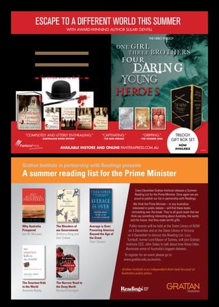 Grattan Institute in partnership with Readings presents
A summer reading list for the Prime Minister
Why Australia
Prospered
Ian W. McLean
The Blunders of
our Governments
Anthony King and
Ivor Crewe
Average is Over:
Powering America
Beyond the Age of
the Great
Tyler Cowen
The Smartest Kids
in the World
Amanda Ripley
The Narrow Road to
the Deep North
Richard Flanagan
Every December Grattan Institute releases a Summer
Reading List for the Prime Minister. Once again we are
proud to publish our list in partnership with Readings.
We think the Prime Minister – or any Australian
interested in public debate – will find these books
stimulating over the break. They’re all good reads that we
think say something interesting about Australia, the world,
and the future. And they make terrific gifts.
Public events will be held at the State Library of NSW
on 3 December and at the State Library of Victoria
on 4 December to discuss the Reading List. Lucy
Turnbull, former Lord Mayor of Sydney, will join Grattan
Institute CEO, John Daley to talk about how these titles
illuminate some of Australia’s biggest debates.
To register for an event please go to
www.grattan.edu.au/events.
Grattan Institute is an independent think-tank focused on
Australian public policy
the 1930s were to die for
B o w l e r s
b o h e m i a n s
& b loo ds h ed
AvAilAble instore And online PANTERAPRESS.COM.AU
escape to a different world this summer
ThE ROwlANd SiNClAiR MySTERiES
“Completely and utterly enthralling.”
- AustrAliAn book review
“Captivating.”
- the sun-herAld
“gripping.”
- the Courier MAil
ThE hERO TRilOgy
one girl
three brothers
trilogy
giFt BoX Set
now
AvAilAble
with award-winning author Sulari gentill
amba3712rm
 