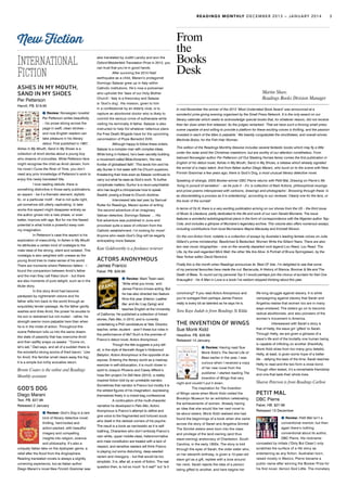International
Fiction
ASHES IN MY MOUTH,
SAND IN MY SHOES
Per Petterson
Harvill. PB. $19.95
Review: Norwegian novelist
Per Petterson writes beautifully
– his prose slicing across the
page in swift, clean strokes –
and now English readers can
take pleasure in his literary
debut. First published in 1987,
Ashes in My Mouth, Sand in My Shoes is a
collection of short stories about a young boy
who dreams of crocodiles. While Petterson fans
might recognise the child as Arvid Jansen, from
his novel I Curse the River of Time, you don’t
need any prior knowledge of Petterson’s work to
enjoy this newly translated title.
	 I love reading debuts; there is
something distinctive in those early publications,
an aspect – be it a thematic element, stylistic
tic, or a particular motif – that is not quite right,
yet somehow still utterly captivating. In later
works this aspect might disappear entirely as
the author grows into a new phase, or even
better, improve with age. But for me this flawed
potential is what holds a powerful sway over
my imagination.
	 In Petterson’s case this aspect is his
exploration of masculinity. In Ashes in My Mouth
he attributes a certain kind of nostalgia to the
male ideal of the strong, silent and isolated. This
nostalgia is also weighted with unease as the
young Arvid tries to make sense of his world.
There are moments where Petterson falters – I
found the comparison between Arvid’s father
and the man they call Fatso blunt – but there
are also moments of pure delight, such as in the
titular story.
	 In this story Arvid had become
paralysed by nightmarish visions and his
father wills him back to the world through an
exquisitely tender passage. As the father gently
washes and dries Arvid, the power he exudes to
his son is restrained but not muted – rather, his
strength seems more palpable here than when
he is in the midst of action. Throughout this
scene Petterson lulls us into the same dream-
like state of passivity that has overcome Arvid
and then swiftly snaps us awake: ‘“Come on,
let’s eat,” Dad says, and all of a sudden there is
the wonderful strong aroma of fried bacon.’ Like
for Arvid, this familiar smell clears away the fog;
it is a simple but richly evocative return.
Bronte Coates is the online and Readings
Monthly assistant
GOD’S DOG
Diego Marani
Text. PB. $27.99
Released 2 January
Review: God’s Dog is a rare
kind of literary detective novel:
thrilling, hard-boiled and
action-packed, with beautiful
imagery and compelling
insights into religion, science
and philosophy. It’s also a
uniquely Italian take on the dystopian genre, a
relief after the flood from the Anglosphere.
Reading translated novels is always a slightly
unnerving experience, but as Italian author
Diego Marani’s novel New Finnish Grammar was
also translated by Judith Landry and won the
Oxford-Weidenfeld Translation Prize in 2012, you
can trust that you’re in good hands.
	 After surviving the 2010 Haiti
earthquake as a child, Marani’s protagonist
Domingo Salazar grew up in Italy within
Catholic institutions. He’s now a policeman
who upholds the ‘laws of our Holy Mother
Church’: Italy is a theocracy and Salazar
is ‘God’s dog’. His mission, given to him
in a confessional by an elderly vicar, is to
capture an abortionist doctor who is likely to
commit the serious crime of euthanasia while
visiting his terminally ill father. Salazar is also
instructed to help foil whatever nefarious plans
the Free Death Brigade have for the upcoming
canonisation of Pope Benedict XVIII.
	 Although happy to follow these orders,
Salazar is a complex man with complex ideas.
While living in Holland, he’s been secretly building
a movement called Bible-Koranism, ‘the new
frontier of globalised faith’. This lands him and his
ally Gunter in hot water with his Church superiors,
threatening their lives even as Salazar continues to
carry out what he sees as God’s work. To further
complicate matters, Guntur is a neuro-psychiatrist
who has taught a chimpanzee how to speak
Swahili, posing a threat to Church doctrine.
	 Interviewed late last year by Samuel
Rutter for Readings, Marani spoke of writing
‘the second adventure of an imaginary
Vatican detective, Domingo Salazar … His
first adventure was published in June and
provoked quite a wave of criticism from the
Catholic establishment. I’m looking for more!’
Anyone who reads God’s Dog will be eagerly
anticipating more Salazar.
Kate Goldsworthy is a freelance reviewer
ACTORS ANONYMOUS
James Franco
Faber. PB. $29.99
Review: Mark Twain said,
‘Write what you know,’ and
James Franco knows acting. But
he has also directed two feature
films this year (Interior. Leather
Bar. and As I Lay Dying) and
teaches English at the University
of California. He published a collection of linked
stories, Palo Alto, in 2010, and is currently
undertaking a PhD candidature at Yale. Director,
teacher, writer, student – aren’t these but roles in
the performance of life? Such is the premise of
Franco’s debut novel, Actors Anonymous.
	 Though the title suggests a juicy tell-
all, in the style of Kenneth Anger’s Hollywood
Babylon, Actors Anonymous is the opposite of an
expose. Entering the literary world as a madcap
exercise in self-obfuscation, it is much closer in
spirit to Joaquin Phoenix and Casey Affleck’s
hoax film project I’m Still Here (2010): a reality-
inspired fiction told by an unreliable narrator.
Sometimes that narrator is Franco but mostly it is
the wildest figures of his imagination, expressing
themselves freely in a mixed-bag confessional.
	 A continuation of the multi-character
narrative he developed in Palo Alto, Actors
Anonymous is Franco’s attempt to define and
give voice to the fragmented and tortured souls
who dwell in the darkest corners of his psyche.
The result is a book as narcissistic as it is self-
loathing. Characters who don’t embody Franco’s
own white, upper middle-class, heteronormative
and male constitution are treated with a lack of
respect, and sensitive readers will think Franco
is playing out some disturbing, deep-seeded
racism and misogyny – but that would be too
simplistic. It is, after all, a work of fiction. The real
question then, is not so much ‘Is it real?’ but ‘Is it
convincing?’ If you read Actors Anonymous and
you’re outraged then perhaps James Franco
really is every bit as talented as he says he is.
Tara Kaye Judah is from Readings St Kilda
THE INVENTION OF WINGS
Sue Monk Kidd
Headline. PB. $29.99
Released 14 January
Review: Having read Sue
Monk Kidd’s The Secret Life of
Bees earlier in the year, I was
curious when I received a copy
of her new novel from the
publisher. I started reading The
Invention of Wings that very
night and couldn’t put it down.
	 The inspiration for The Invention
of Wings came when Monk Kidd visited the
Brooklyn Museum for an exhibition celebrating
the achievements of women. Already having
an idea that she would like her next novel to
be about sisters, Monk Kidd realised she had
found the beginnings of a book when she came
across the story of Sarah and Angelina Grimké.
The Grimké sisters were born into the class
and privilege of the land-owning (and thus
slave-owning) aristocracy of Charleston, South
Carolina, in the early 1800s. The story is told
through the eyes of Sarah, the older sister who,
on her eleventh birthday, is given a 10-year-old
slave girl as a gift, replete with a bow around
her neck. Sarah rejects the idea of a person
being gifted to another, and here begins her
life-long struggle against slavery. It is while
campaigning against slavery that Sarah and
Angelina realise that women too are in many
ways enslaved. The sisters go on to become
radical abolitionists, and also pioneers of the
women’s movement in America.
	 Interweaved with Sarah’s story is
that of Hetty, the slave girl ‘gifted’ to Sarah.
Through Hetty, we are given a glimpse of a
slave’s life and of the brutality one human being
is capable of inflicting on another (thankfully,
Monk Kidd shies from too many gory details).
Hetty, at least, is given some hope of a better
life – defying the laws of the time, Sarah teaches
Hetty to read and the two form a close bond.
Though often tested, it’s a remarkable friendship
and one that lasts their whole lives.
Sharon Peterson is from Readings Carlton
PETIT MAL
DBC Pierre
Faber. HB. $27.99
Released 13 December
Review: Petit Mal isn’t a
conventional memoir, but then
again there’s nothing
conventional about its author,
DBC Pierre. His nickname
concealed by initials (‘Dirty But Clean’) only
scratches the surface of a life story as
entertaining as any fiction. Australian born,
raised mostly in Mexico, Pierre became a
public name after winning the Booker Prize for
his first novel, Vernon God Little. The monetary
In mid-November the winner of the 2013 ‘Most Underrated Book Award’ was announced at a
wonderful prize-giving evening organised by the Small Press Network. It is the only award on our
literary calendar which seeks to acknowledge special books that, for whatever reason, did not receive
their fair dues when first released. As the judges remarked: ‘That we have such a thriving small press
scene capable of and willing to provide a platform for these exciting voices is thrilling, and the passion
invested in each of the titles is palpable.’ We heartily congratulate the shortlistees, and overall winner,
Merlinda Bobis, for the Fish-Hair Woman.
This edition of the Readings Monthly likewise includes several fantastic books which may fly a little
under the radar amid the Christmas maelstrom, but are worthy of our attention nonetheless. From
beloved Norwegian author Per Petterson (of Out Stealing Horses fame) comes the first publication in
English of his debut novel, Ashes in My Mouth, Sand in My Shoes, a release which already signaled
the arrival of a major talent. And from Italian author Diego Marani, who burst on to the scene with New
Finnish Grammar a few years ago, there is God’s Dog, a most unusual literary detective novel.
Speaking of strange, 2003 Booker-winner DBC Pierre returns with Petit Mal. Drawing on Pierre’s life
‘living in pursuit of sensation’ – as he puts it – it’s ‘a collection of flash fictions, philosophical musings
and prose poems interspersed with cartoons, drawings and photographs’. Browsing through these ‘is
as disorientating a process as it is entertaining’, according to our reviewer. Clearly one for the fans, or
the lover of the surreal!
In terms of Oz lit, there is a very exciting publication arriving on our shores from the US – the third issue
of Music & Literature, partly dedicated to the life and work of our own Gerald Murnane. The issue
features a wonderful autobiographical piece in the form of correspondence with the Nigerian author Teju
Cole, and includes a glimpse of Murnane’s legendary archive. This volume also offers numerous essays,
including contributions from local Murnanians Wayne Macauley and Emmett Stinson.
On the non-fiction front, notable is a collection of essays by Australia’s leading female voices on Julia
Gillard’s prime ministership: Bewitched & Bedeviled: Women Write the Gillard Years. There are also
two new music biographies – one on the recently departed rock legend Lou Reed, Lou Reed: The
Life, by the well-regarded Mick Wall; the other We Are Alive: A Portrait of Bruce Springsteen, by the
New Yorker editor David Remnick.
Finally this is the month when Readings announces its ‘Best Of’ lists. I’m delighted to see that some
of my personal favourites have made the cut: Barracuda, A History of Silence, Boomer & Me and The
Death of Bees. To round out my personal Top 5 I would perhaps join the chorus of acclaim for Karl Ove
Knausgård – his A Man in Love is a book I’ve seldom stopped thinking about this year.
From
the
Books
Desk
Martin Shaw,
Readings Books Division Manager
New Fiction
READINGS MONTHLY DECEMBER 2013 – JANUARY 2014 3
 