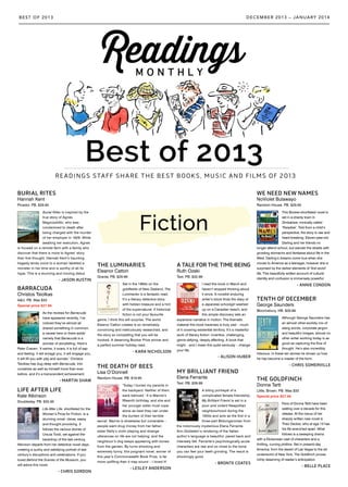 Best of 2013
READINGS STAFF SHARE THE BEST BOOKS, MUSIC AND FILMS OF 2013
DECEMBER 2013 – JANUARY 2014BEST OF 2013
Fiction
BURIAL RITES
Hannah Kent
Picador. PB. $29.95
Burial Rites is inspired by the
true story of Agnes
Magnúsdóttir, who was
condemned to death after
being charged with the murder
of her employer in 1829. While
awaiting her execution, Agnes
is housed on a remote farm with a family who
discover that there is more to Agnes’ story
than first thought. Hannah Kent’s haunting
tragedy lends voice to a woman labelled a
monster in her time and is worthy of all its
hype. This is a stunning and moving debut.
- JASON AUSTIN
BARRACUDA
Christos Tsiolkas
A&U. PB. Was $33
Special price $27.95
As the reviews for Barracuda
have appeared recently, I’ve
noticed they’ve almost all
shared something in common,
a caveat here or there aside:
namely that Barracuda is a
wonder of storytelling. Here’s
Peter Craven: ‘It swims, it soars, it is full of sap
and feeling: it will enrage you, it will engage you,
it will fill you with pity and wonder.’ Christos
Tsiolkas has dug deep with Barracuda, into
ourselves as well as himself more than ever
before, and it’s a transcendent achievement.
- MARTIN SHAW
LIFE AFTER LIFE
Kate Atkinson
Doubleday. PB. $32.95
Life After Life, shortlisted for the
Women’s Prize for Fiction, is a
stunning novel: clever, sassy
and thought provoking. It
follows the various stories of
Ursula Todd, set against the
backdrop of the last century.
Atkinson departs from her detective novel days,
creating a quirky and satisfying portrait of last
century’s disruptions and celebrations. If you
loved Behind the Scenes of the Museum, you
will adore this novel.
- CHRIS GORDON
TENTH OF DECEMBER
George Saunders
Bloomsbury. HB. $29.99
Although George Saunders has
an almost other-worldly mix of
slang words, corporate jargon
and beautiful images, almost no
other writer working today is as
good as capturing the flow of
thought. He’s also incredibly
hilarious. In these ten stories he shows us how
he has become a master of the form.
- CHRIS SOMERVILLE
THE LUMINARIES
Eleanor Catton
Granta. PB. $29.99
Set in the 1860s on the
goldfields of New Zealand, The
Luminaries is a fantastic read.
It’s a literary detective story
with hidden treasure and a hint
of the supernatural. If historical
fiction is not your favourite
genre, I think this will surprise. The world
Eleanor Catton creates is so remarkably
convincing and meticulously researched, and
the story so compelling that you will be
hooked. A deserving Booker Prize winner and
a perfect summer holiday read.
- KARA NICHOLSON
A TALE FOR THE TIME BEING
Ruth Ozeki
Text. PB. $32.99
I read this book in March and
haven’t stopped thinking about
it since. A novelist enduring
writer’s block finds the diary of
a Japanese schoolgirl washed
up on a Canadian beach, and
this simple discovery sets an
expansive narrative in motion. The thematic
material this book traverses is truly vast – much
of it covering existential territory. It’s a masterful
work of literary fiction: inventive, challenging,
genre-defying, deeply affecting. A book that
might – and I mean this quite seriously – change
your life.
- ALISON HUBER
THE DEATH OF BEES
Lisa O’Donnell
Random House. PB. $19.95
‘Today I buried my parents in
the backyard. Neither of them
were beloved.’ It is Marnie’s
fifteenth birthday, and she and
her younger sister must cope
alone as best they can under
the burden of their terrible
secret. Marnie is streetwise but vulnerable –
people want drug money from her father;
sister Nelly’s violin playing and strange
utterances on life are not helping; and the
neighbour’s dog keeps appearing with bones
from the garden. By turns shocking and
extremely funny, this poignant novel, winner of
this year’s Commonwealth Book Prize, is far
more uplifting than it may sound – I loved it!
- LESLEY ANDERSON
MY BRILLIANT FRIEND
Elena Ferrante
Text. PB. $29.99
A biting portrayal of a
complicated female friendship,
My Brilliant Friend is set in a
poor and violent Neapolitan
neighbourhood during the
1950s and acts as the first in a
three-part Bildungsroman from
the notoriously mysterious Elena Ferrante.
Ann Goldstein’s rendering of the Italian
author’s language is beautiful: pared back and
intensely felt. Ferrante’s psychologically acute
characters are raw and so close to the bone
you can feel your teeth grinding. The result is
shockingly good.
- BRONTE COATES
WE NEED NEW NAMES
NoViolet Bulawayo
Random House. PB. $29.95
This Booker-shortlisted novel is
set in a shanty town in
Zimbabwe, ironically called
‘Paradise’. Told from a child’s
perspective, the story is raw and
heart-breaking. Eleven-year-old
Darling and her friends no
longer attend school, but wander the streets with
growling stomachs and fantasise about life in the
West. Darling’s dreams come true when she
moves to America as a teenager, however she is
surprised by the darker elements of ‘first world’
life. This beautifully written account of cultural
identity and confusion is immensely powerful.
- ANNIE CONDON
THE GOLDFINCH
Donna Tartt
Little, Brown. PB. Was $33
Special price $27.95
Fans of Donna Tartt have been
waiting over a decade for this
release. At the nexus of her
sharply written new novel is
Theo Decker, who at age 13 has
his life wrenched apart. What
follows is a sweeping drama
with a Dickensian cast of characters and a
thrilling, curving plotline. Set in present-day
America, from the desert of Las Vegas to the art
underworld of New York, The Goldfinch proves
richly deserving of reader’s anticipation.
- BELLE PLACE
 