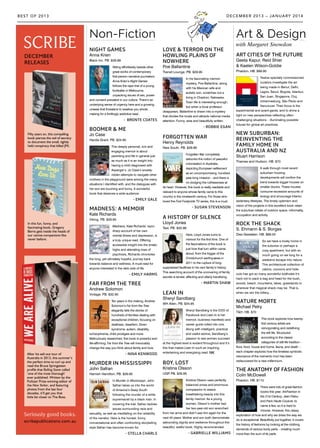 Fifty years on, this compelling
book pierces the veil of secrecy
to document the small, tightly
held conspiracy that killed JFK.
In this fun, funny, and
fascinating book, Gregory
Berns gets inside the heads of
our canine companions like
never before.
DECEMBER
RELEASES
After his sell-out tour of
Australia in 2013, this summer’s
the perfect time to curl up and
read the Bruce Springsteen
profile that Rolling Stone called
‘one of the most thorough’
ever published. Written by the
Pulitzer Prize-winning editor of
the New Yorker, and featuring
photos from the last four
decades, it’ll get you that
little bit closer to The Boss.
Non-Fiction Art & Design
NIGHT GAMES
Anna Krien
Black Inc. PB. $29.99
Sitting effortlessly beside other
great works of contemporary
first-person narrative journalism,
Anna Krien’s Night Games
follows the rape trial of a young
footballer in Melbourne,
unpacking issues of sex, power
and consent prevalent in our culture. There’s an
underlying sense of urgency here and a growing
unease that threatens to swallow you whole,
making for a thrillingly addictive read.
- BRONTE COATES
BOOMER & ME
Jo Case
Hardie Grant. PB. $24.95
This deeply personal, rich and
engaging memoir is about
parenting and life in general just
as much as it is an insight into
having a child diagnosed with
Asperger’s. Jo Case’s anxiety-
ridden attempts to navigate other
mothers in the playground were among the many
situations I identified with, and the dialogues with
her son are touching and funny. A wonderful
book that deserves a wide audience.
- EMILY GALE
MADNESS: A MEMOIR
Kate Richards
Viking. PB. $29.95
Madness, Kate Richards’ razor-
sharp account of her own
mental illness and depression, is
a truly unique read. Offering
accessible insight into the erratic
highs and alienating lows of
psychosis, Richards chronicles
the long, yet ultimately hopeful, journey back
towards balance and wellness. A must-read for
anyone interested in the dark side of life.
- EMILY HARMS
FAR FROM THE TREE
Andrew Solomon
Vintage. PB. $32.95
Ten years in the making, Andrew
Solomon’s Far from the Tree
elegantly tells the stories of
hundreds of families dealing with
exceptional children, focusing on
deafness, dwarfism, Down
syndrome, autism, disability,
schizophrenia, child prodigies and more.
Meticulously researched, this book is powerful and
life-affirming. Far from the Tree will irrevocably
change the way you think about family and love.
- NINA KENWOOD
MURDER IN MISSISSIPPI
John Safran
Hamish Hamilton. PB. $29.95
In Murder in Mississippi, John
Safran takes us into the world
of America’s Deep South
following the murder of a white
supremacist by a black man. In
covering the trial, Safran tackles
issues surrounding race and
sexuality, as well as meditating on the reliability
of the narrator. Here is the honest, funny,
conversational and often confronting storytelling
style Safran has become known for.
- STELLA CHARLS
LOVE & TERROR ON THE
HOWLING PLAINS OF
NOWHERE
Poe Ballantine
Transit Lounge. PB. $29.95
In his fascinating memoir-
mystery, Poe Ballantine, along
with his Mexican wife and
autistic son, scratches out a
living in Chadron, Nebraska.
Town life is interesting enough,
but when a local professor
disappears, Ballantine is drawn into a mystery
that divides the locals and attracts national media
attention. Funny, wise and beautifully written.
- ROBBIE EGAN
FORGOTTEN WAR
Henry Reynolds
New South. PB. $29.99
Forgotten War completely
debunks the notion of peaceful
colonisation in Australia,
depicting European settlement
as an uncompromising, hundred-
year-long invasion – and there is
no dodging the ruthlessness at
its heart. However, this book is really readable and
relevant to anyone whose family came to this
country in the nineteenth century. For those who
loved the First Footprints TV series, this is a must.
- SUSAN STEVENSON
A HISTORY OF SILENCE
Lloyd Jones
Text. PB. $32.99
Here, Lloyd Jones turns to
memoir for the first time. One of
the fascinations of the book is
just how that turn within came
about, from the trigger of the
Christchurch earthquakes in
2011 to the rupture of long-
suppressed faultlines in his own family’s history.
This searching account of the uncovering of family
secrets is tender, affecting and utterly transfixing.
- MARTIN SHAW
LEAN IN
Sheryl Sandberg
WH Allen. PB. $34.95
Sheryl Sandberg is the COO of
Facebook and Lean In is her
memoir, business manifesto and
career guide rolled into one.
Along with intelligent, practical
and useful advice, Sandberg’s
passion to see women succeed
at the highest level is evident throughout and it’s
this that makes Lean In such an inspiring,
entertaining and energising read. NK
BOY, LOST
Kristina Olsson
UQP. PB. $29.95
Kristina Olsson uses perfectly
balanced prose and enormous
compassion to weave
breathtaking beauty into this
family memoir. As a young
woman, Olsson’s mother had
her two-year-old son wrenched
from her arms and didn’t see him again for the
next 40 years. Mother and son both demonstrate
astounding dignity and resilience throughout this
beautiful, wistful book. Highly recommended.
- GABRIELLE WILLIAMS
ART CITIES OF THE FUTURE
Geeta Kapur, Reid Shier
& Kaelen Wilson-Goldie
Phaidon. HB. $89.95
Twelve specially commissioned
curators investigate the art
being made in Beirut, Delhi,
Lagos, Seoul, Bogota, Istanbul,
San Juan, Singapore, Cluj,
Johannesburg, São Paulo and
Vancouver. Their focus is the
experimental and avant-garde, and to shine a
light on new perspectives reflecting often-
challenging situations – illuminating possible
futures for global art practices.
NEW SUBURBAN:
REINVENTING THE
FAMILY HOME IN
AUSTRALIA AND NZ
Stuart Harrison
Thames and Hudson. HB. $70
A walk through most recent
suburban housing
developments will confirm the
trend towards bigger houses on
smaller blocks. These houses
consume excessive amounts of
energy and encourage interior,
sedentary lifestyles. The timely optimism and
vision of the projects in this excellent book retain
the suburban ideals of outdoor space, informality,
occupation and activity.
ROCK THE SHACK
S. Ehmann & S. Borges
Dies Gestalten. HB. $89.50
So we have a lovely home in
the suburbs or perhaps a
cosy apartment, but with so
much going on we long for a
weekend escape into nature.
This architectural collection of
cabins, cocoons and hide-
outs has got so many wonderful boltholes it’s
hard not to pack a bag and head for the bush,
woods, beach, mountains, lakes, grasslands or
wherever that magical shack may be. That is,
when we win the lottery...
NATURE MORTE
Michael Petry
T&H. HB. $70
This book explores how twenty-
first century artists are
reinvigorating and redefining
the still life. Structured
according to the classic
categories of still-life tradition –
flora, food, house and home, fauna, and death –
each chapter explores how the timeless symbolic
resonance of the memento mori has been
rediscovered for a new millennium.
THE ANATOMY OF FASHION
Colin McDowell
Phaidon. HB. $110
There were lots of great fashion
books this year: Art/Fashion in
the 21st Century, Jean Patou
and Paris Haute Couture, to
name a few, so it is hard to
choose. However, this classy
exploration of how and why we dress the way we
do is exceptional. Beautifully put together, it covers
the history of fashions by looking at the clothing
demands of various body parts – creating much
more than the sum of its parts.
DECEMBER 2013 – JANUARY 2014BEST OF 2013
with Margaret Snowdon
 