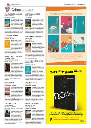 Crime
Give the gift of Nothing* this Christmas.
There’s more to nothing than meets the eye!
* ask for your free Nothing t-shirt available
exclusively at Readings (while stocks last)
Zero Zip Nada Zilch
THE CUCKOO’S CALLING
Robert Galbraith
Little, Brown. PB. $29.99
J.K. Rowling’s foray into crime
writing is a complete success:
Cormoran Strike PI is a
character as large on the page
as he is in height. Ex-military
and ex-happiness, he is offered
a new case along with a tough
new secretary, and gets a fame-studded boost
out of his emotional mores. This is as comforting
and inventive as her fantasy world yet with the
grit and instincts of a seasoned crime writer.
STRAIGHT JACKET
Adrian Deans
High Horse. PB. $24.95
Morgen Tanjenz is a Life
Sculptor – not the kind of guy
you’d find represented in an art
museum as much as a guy
you’d find in your apartment
planting incriminating evidence
because he doesn’t like you.
He’s a dissatisfied lawyer: rich, bored,
manipulative and evil in an underhand and
slightly delicious way. Morgen is a guy you’ll
hate to love and love to read.
IF I TELL YOU… I’LL HAVE
TO KILL YOU
Michael Robotham (ed.)
A&U. PB. $24.99
This compendium of essays by
Australia’s foremost crime
authors is a complete delight.
Given the opportunity to discuss
how they create their works,
they don’t disappoint: for
readers, there’s a great insight
into your favourite (or soon-to-be-favourite)
authors when they aren’t figuring out how to
commit crimes; for writers, there are excellent
pieces of advice and tips. If I Tell You… I’ll Have
To Kill You is funny, moving and filled with
inspiration.
DARK HORSE
Honey Brown
Michael Joseph. PB. $29.99
On a mountain in Tasmania, on
Christmas Day, a woman rides
her beloved horse up and away
from the problems that plague
her. Not making life easier is a
freak storm, flooding the
mountain and stranding them
high above. The discovery of shelter leads to
another find: Heath, young, handsome, and not
entirely honest, but trapped as they are. This is an
unnerving and taut psychological thriller.
A BITTER TASTE
Annie Hauxwell
Michael Joseph. PB. $29.99
A strangely welcome relief from
the slurring alcoholics of much
mainstream crime is Catherine
Berlin, investigator, friend,
recovering heroin addict. More at
home in London’s seedy
underbelly than in the bright
lights of the everyday world, she is out to find a
young girl who has fled her mother—a woman
whose life Berlin unwittingly destroyed years
before. This is not the London of Dame Agatha
Christie, but it is worth a visit.
BITTER WASH ROAD
Garry Disher
Text. PB. $29.99
Constable Paul Hirschhausen
is delivered hastily to a rural,
one-officer station in South
Australia after helping to
expose police corruption in
Adelaide. He’s barely been in
Tiverton long enough to make
friends – or enemies – when he is first called to
Bitter Wash Road with a report of shots fired.
But with a town ruled by fear and hiding its
share of secrets, it won’t be the last call he’ll
make down that dusty track.
GENTLEMEN FORMERLY
DRESSED
Sulari Gentill
Pantera. PB. $29.99
As dignified and wickedly
satisfying as an elaborate and
high-octane cocktail, Rowland
Sinclair upper-classes and upper-
cuts his way through 1930s
London, determined to make
those in power aware of the
atrocities in Germany. When his first contact is
killed, it sends him and his gloriously artsy cohorts
on an investigation that includes London’s more
aristocratic corners. Something of a political caper
story, this is a complete delight.
GOOD NEWS, BAD NEWS
Maggie Groff
Macmillan. PB. $27.99
Byron Bay investigative
journalist Scout Davis is on the
hunt: a trio of reclusive sisters
have discovered that the
husband of one – presumed
dead years before – has turned
up in a newspaper article.
Recruiting her friends and family to assist in the
quest and some rather entertaining petty crimes,
Scout is frequently in danger, but mostly is just
having as much fun as Groff’s readers are.
THE NEVER LIST
Koethi Zan
Harvill Secker. PB. $29.95
A brutal tale of women trying to
free themselves from the horror
of their past, The Never List sees
the traumatised Sarah coming
out of her self-inflicted isolation to
prevent the release of the man
who held her hostage for three
years. She was not alone in Jack Derber’s
basement, and the more she and her fellow
captives fight for their lives back, the more they
realise there could still be others to save.
I HEAR THE SIRENS
IN THE STREET
Adrian McKinty
Serpent’s Tail. PB. $29.99
It’s 1983 in Northern Ireland, and
being a Catholic police officer
during the Troubles means
checking under your car every
morning and regarding everyone
with suspicion even outside of
work hours. Detective Inspector
Sean Duffy is an officer who hasn’t let his sense of
humour or culture dry up, and following him on a
fraught investigation into a grisly death is
enlightening, horrifying and essential to read.
with Fiona Hardy
DECEMBER 2013 – JANUARY 2014BEST OF 2013
 