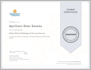 EDUCA
T
ION FOR EVE
R
YONE
CO
U
R
S
E
C E R T I F
I
C
A
TE
COURSE
CERTIFICATE
DECEMBER 14, 2015
Apriliani Dewi Susana
Public Policy Challenges of the 21st Century
an online non-credit course authorized by University of Virginia and offered through
Coursera
has successfully completed
Professor Gerry Warburg
Professor of Public Policy
Assistant Dean for External Affairs
Frank Batten School of Leadership and Public Policy
University of Virginia
Verify at coursera.org/verify/4HTBN8E6XFC2
Coursera has confirmed the identity of this individual and
their participation in the course.
 