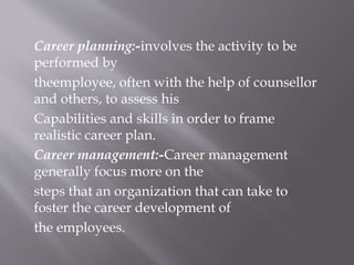 Career planning:-involves the activity to be
performed by
theemployee, often with the help of counsellor
and others, to assess his
Capabilities and skills in order to frame
realistic career plan.
Career management:-Career management
generally focus more on the
steps that an organization that can take to
foster the career development of
the employees.
 