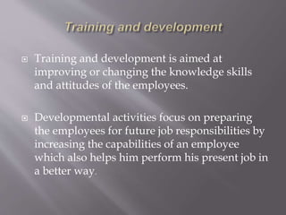  Training and development is aimed at
improving or changing the knowledge skills
and attitudes of the employees.
 Developmental activities focus on preparing
the employees for future job responsibilities by
increasing the capabilities of an employee
which also helps him perform his present job in
a better way.
 