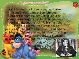 Walt’s inquisitive mind and keen
sense for education through
entertainments resulted in the
award-winning true life adventure
series through such films as the
living desert, the vanishing
prairie, the African Lion, and white
wildness, Disney brought fascinating
insights into the world of wild
animals and taught the importance of
conserving our nation’s outdoor
heritage.
 