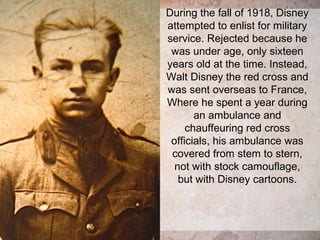 During the fall of 1918, Disney
attempted to enlist for military
service. Rejected because he
was under age, only sixteen
years old at the time. Instead,
Walt Disney the red cross and
was sent overseas to France,
Where he spent a year during
an ambulance and
chauffeuring red cross
officials, his ambulance was
covered from stem to stern,
not with stock camouflage,
but with Disney cartoons.
 