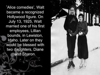 ‘Alice comedies’, Walt
became a recognized
Hollywood figure. On
July 13, 1925, Walt
married one of his first
employees, Lillian
bounds, in Lewiston,
Idaho. Later on they
would be blessed with
two daughters, Diane
and Sharon.
 