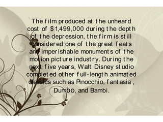 The f ilm produced at t he unhear d
cost of $1,499,000 dur ing t he dept h
of t he depression, t he f ir m is st ill
considered one of t he gr eat f eat s
and imper ishable monument s of t he
mot ion pict ure indust ry. During t he
next f ive year s, Walt Disney st udio
complet ed ot her f ull-lengt h animat ed
classics such as Pinocchio, f ant asia ,
Dumbo, and Bambi.
 