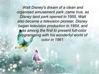 Walt Disney's dream of a clean and
organised amusement park ,came true, as
Disney land park opened in 1955. Walt
also became a television pioneer, Disney
began television production in 1954, and
was among the first to present full-color
programming with his wonderful world of
color in 1961.
 