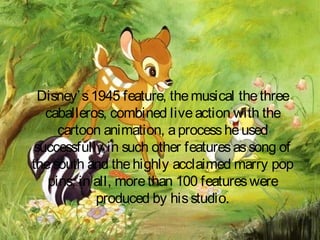 Disney’s1945 feature, themusical thethree
caballeros, combined liveaction with the
cartoon animation, aprocessheused
successfully in such other featuresassong of
thesouth and thehighly acclaimed marry pop
pins, in all, morethan 100 featureswere
produced by hisstudio.
 