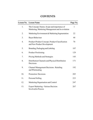 CONTENTS
Lesson No. Lesson Name Page No.
1. The Concept, Nature, Scope and importance of 1
Marketing, Marketing Management and its evolution
2. Marketing Environment & Marketing Segmentation 22
3. Buyer Behaviour 48
4. Product-Product Concept, Product Classification 78
and New Product Development
5. Branding, Packaging and Labeling 107
6. Product Positioning 129
7. Pricing Methods and Strategies 145
8. Distribution Channels and Physical Distribution 171
Decisions
9. Channel Management Decisions : Retailing 192
and Wholesaling
10. Promotion Decisions 205
11. Personal Selling 223
12. Marketing Organisation and Control 247
13. Export Marketing - Various Decision 267
Involved in Process
 