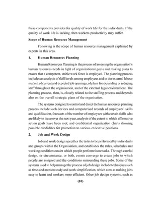 (10)
these components provides for quality of work life for the individuals. If the
quality of work life is lacking, then workers productivity may suffer.
Scope of Human Resource Management
Following is the scope of human resource management explained by
experts in this area.
1. Human Resources Planning
Human Resources Planning is the process of assessing the organisation’s
human resources needs in light of organizational goals and making plans to
ensure that a competent, stable work force is employed. The planning process
includes an analysis of skill levels among employees and in the external labour
market, of current and expected job openings, of plans for expanding or reducing
staff throughout the organisation, and of the external legal environment. The
planning process, then, is, closely related to the staffing process and depends
also on the overall strategic plans of the organisation.
The systems designed to control and direct the human resources planning
process include such devices and computerised records of employees’ skills
and qualification, forecasts of the number of employees with certain skills who
are likely to leave over the next year, analysis of the extent to which affirmative
action goals have been met; and confidential organization charts showing
possible candidates for promotion to various executive positions.
2. Job and Work Design
Job and work design specifies the tasks to be performed by individuals
and groups within the Organisation, and establishes the rules, schedules and
working conditions under which people perform those tasks. Through careful
design, or circumstance, or both, events converge to create jobs to which
people are assigned and the conditions surrounding these jobs. Some of the
systems used to help manage the process of job design include techniques such
as time-and-motion study and work simplification, which aims at making jobs
easy to learn and workers more efficient. Other job design systems, such as
 