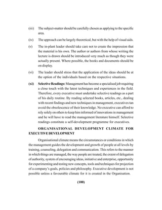 (100)
(iii) The subject-matter should be carefully chosen as applying to the specific
area.
(iv) The approach can be largely theoretical, but with the help of visual aids.
(v) The in-plant leader should take care not to create the impression that
the material is his own. The author or authors from whose writing the
lecture is drawn should be introduced very much as though they were
actually present. Where possible, the books and documents should be
on display.
(vi) The leader should stress that the application of the ideas should be at
the option of the individuals based on the respective situations.
(xi) Selective Readings: Management has become a specialised job requiring
a close touch with the latest techniques and experiences in the field.
Therefore, every executive must undertake selective readings as a part
of his daily routine. By reading selected books, articles, etc., dealing
with recent findings and new techniques in management, executives tan
avoid the obsolescence of their knowledge. No executive can afford to
rely solely on others to keep him informed of innovations in management
and he will have to read the management literature himself. Selective
readings constitute a self-development programme for executives.
ORGANISATIONAL DEVELOPMENT CLIMATE FOR
EXECUTIVEDEVELOPMENT
Organisational climate means the circumstances or conditions in which
the management guides the development and growth of people at all levels by
training, counseling, delegation and communication. This refers to the manner
in which things are managed, the way people are treated, the extent of delegation
of authority, system of encouraging ideas, initiative and enterprise, opportunity
for experimenting and testing new concepts, tools and techniques for projection
of a company’s goals, policies and philosophy. Executive development is not
possible unless a favourable climate for it is created in the Organisation.
 