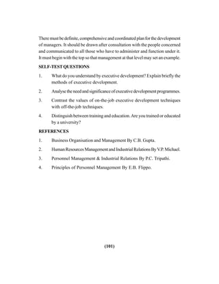 (101)
There must be definite, comprehensive and coordinated plan for the development
of managers. It should be drawn after consultation with the people concerned
and communicated to all those who have to administer and function under it.
It must begin with the top so that management at that level may set an example.
SELF-TESTQUESTIONS
1. What do you understand by executive development? Explain briefly the
methods of executive development.
2. Analysetheneedandsignificanceofexecutivedevelopmentprogrammes.
3. Contrast the values of on-the-job executive development techniques
with off-the-job techniques.
4. Distinguish between training and education.Are you trained or educated
by a university?
REFERENCES
1. Business Organisation and Management By C.B. Gupta.
2. HumanResourcesManagementandIndustrialRelationsByV.P.Michael.
3. Personnel Management & Industrial Relations By P.C. Tripathi.
4. Principles of Personnel Management By E.B. Flippo.
 